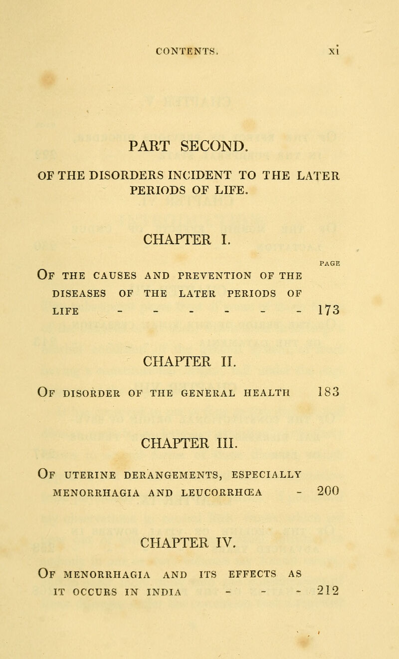 PART SECOND. OF THE DISORDERS INCIDENT TO THE LATER PERIODS OF LIFE. CHAPTER I. PAGE Of the causes and prevention of the diseases of the later periods of LIFE --.---- 173 CHAPTER II. OF DISORDER OF THE GENERAL HEALTH 183 CHAPTER III. Of uterine derangements, especially menorrhagia and leucorrhcea - 200 CHAPTER IV. OF MENORRHAGIA AND ITS EFFECTS AS IT OCCURS IN INDIA - - -212