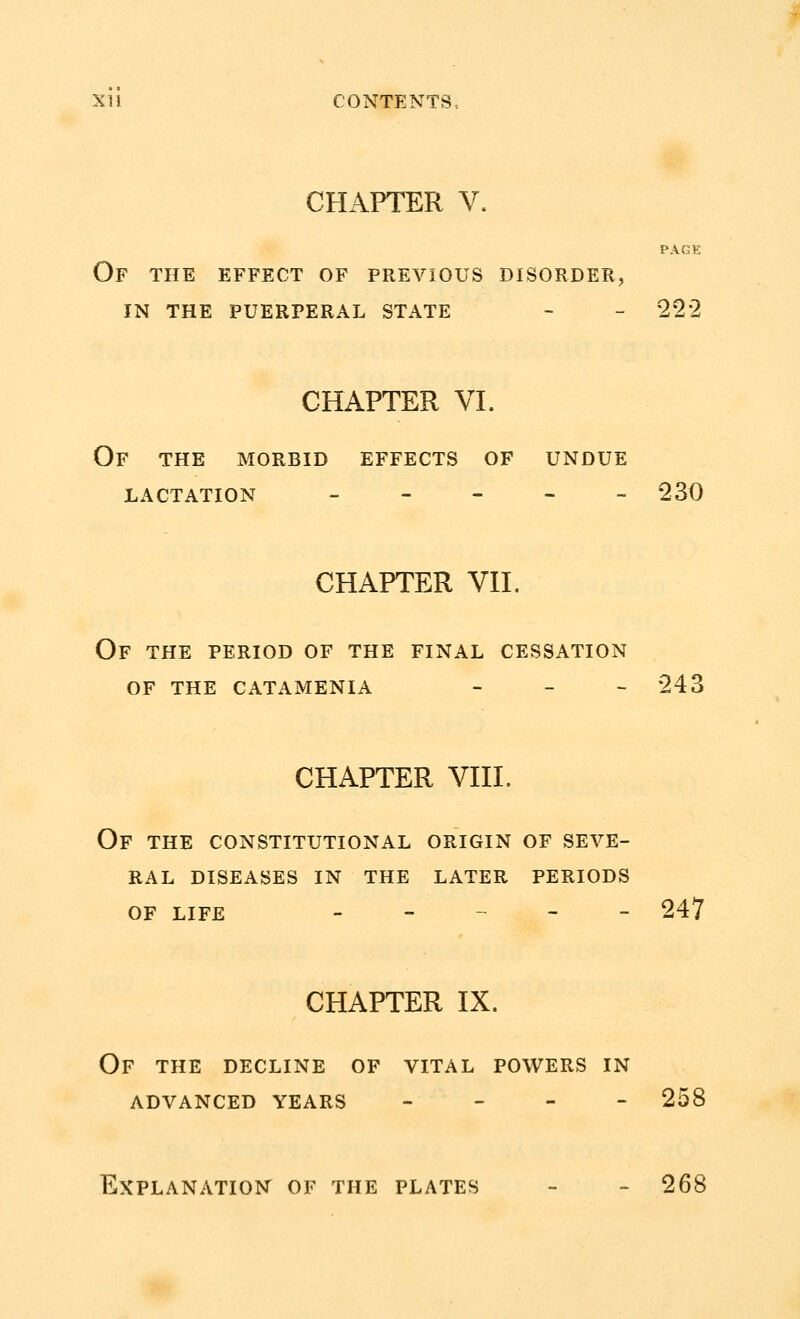 CHAPTER V. PAGE Of the effect of previous disorder, in the puerperal state - - 222 CHAPTER VI. Of the morbid effects of undue lactation - - - - - 230 CHAPTER VII. Of the period of the final cessation of the catamenia - 243 CHAPTER VIII. Of the constitutional origin of seve- ral DISEASES IN THE LATER PERIODS OF LIFE - - 247 CHAPTER IX. Of the decline of vital powers in advanced years - 258 Explanation of the plates - - 268