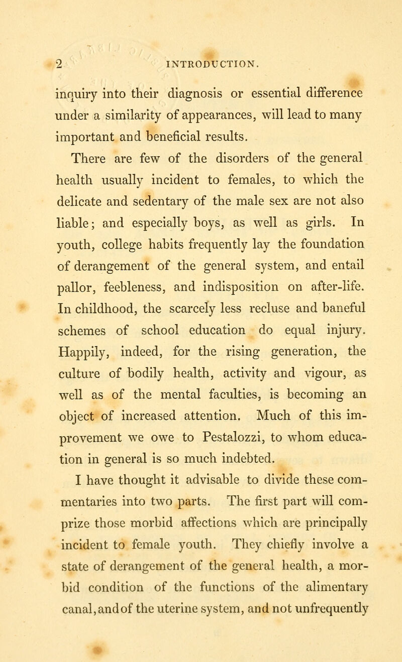 inquiry into their diagnosis or essential difference under a similarity of appearances, will lead to many important and beneficial results. There are few of the disorders of the general health usually incident to females, to which the delicate and sedentary of the male sex are not also liable; and especially boys, as well as girls. In youth, college habits frequently lay the foundation of derangement of the general system, and entail pallor, feebleness, and indisposition on after-life. In childhood, the scarcely less recluse and baneful schemes of school education do equal injury. Happily, indeed, for the rising generation, the culture of bodily health, activity and vigour, as well as of the mental faculties, is becoming an object of increased attention. Much of this im- provement we owe to Pestalozzi, to whom educa- tion in general is so much indebted. I have thought it advisable to divide these com- mentaries into two parts. The first part will com- prize those morbid affections which are principally incident to female youth. They chiefly involve a state of derangement of the general health, a mor- bid condition of the functions of the alimentary canal, and of the uterine system, and not unfrequently