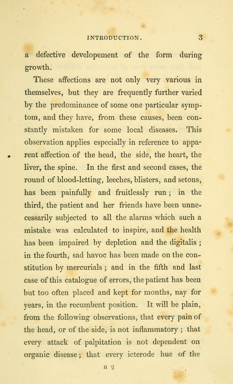 a defective developement of the form during growth. These affections are not only very various in themselves, but they are frequently further varied by the predominance of some one particular symp- tom, and they have, from these causes, been con- stantly mistaken for some local diseases. This observation applies especially in reference to appa- rent affection of the head, the side, the heart, the liver, the spine. In the first and second cases, the round of blood-letting, leeches, blisters, and setons, has been painfully and fruitlessly run; in the third, the patient and her friends have been unne- cessarily subjected to all the alarms which such a mistake was calculated to inspire, and the health has been impaired by depletion and the digitalis ; in the fourth, sad havoc has been made on the con- stitution by mercurials ; and in the fifth and last case of this catalogue of errors, the patient has been but too often placed and kept for months, nay for years, in the recumbent position. It will be plain, from the following observations, that every pain of the head, or of the side, is not inflammatory ; that every attack of palpitation is not dependent on organic disease; that every icterode hue of the b cz