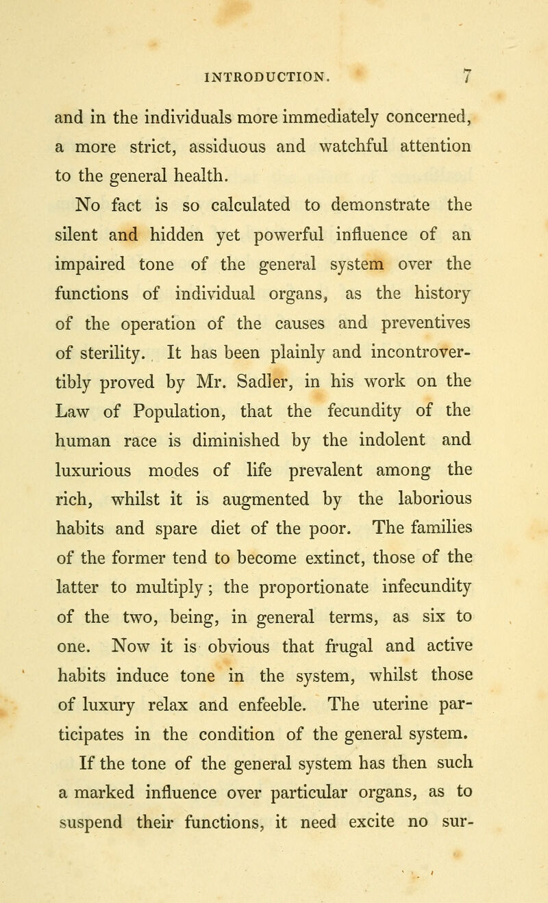 and in the individuals more immediately concerned, a more strict, assiduous and watchful attention to the general health. No fact is so calculated to demonstrate the silent and hidden yet powerful influence of an impaired tone of the general system over the functions of individual organs, as the history of the operation of the causes and preventives of sterility. It has been plainly and incontrover- tibly proved by Mr. Sadler, in his work on the Law of Population, that the fecundity of the human race is diminished by the indolent and luxurious modes of life prevalent among the rich, whilst it is augmented by the laborious habits and spare diet of the poor. The families of the former tend to become extinct, those of the latter to multiply; the proportionate infecundity of the two, being, in general terms, as six to one. Now it is obvious that frugal and active habits induce tone in the system, whilst those of luxury relax and enfeeble. The uterine par- ticipates in the condition of the general system. If the tone of the general system has then such a marked influence over particular organs, as to suspend their functions, it need excite no sur-