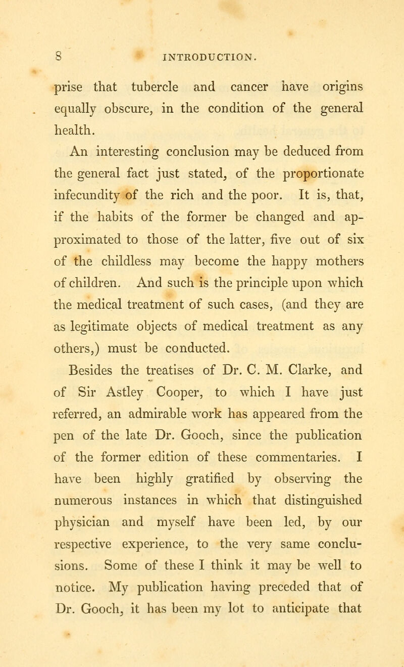 prise that tubercle and cancer have origins equally obscure, in the condition of the general health. An interesting conclusion may be deduced from the general fact just stated^ of the proportionate infecundity of the rich and the poor. It is, that, if the habits of the former be changed and ap- proximated to those of the latter, five out of six of the childless may become the happy mothers of children. And such is the principle upon which the medical treatment of such cases, (and they are as legitimate objects of medical treatment as any others,) must be conducted. Besides the treatises of Dr. C. M. Clarke, and of Sir Astley Cooper, to which I have just referred, an admirable work has appeared from the pen of the late Dr. Gooch, since the publication of the former edition of these commentaries. I have been highly gratified by observing the numerous instances in which that distinguished physician and myself have been led, by our respective experience, to the very same conclu- sions. Some of these I think it may be well to notice. My publication having preceded that of Dr. Goochj it has been my lot to anticipate that