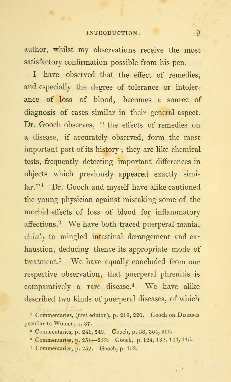 author, whilst my observations receive the most satisfactory confirmation possible from his pen. I have observed that the effect of remedies, and especially the degree of tolerance or intoler- ance of loss of blood, becomes a source of diagnosis of cases similar in their general aspect, Dr. Gooch observes,  the effects of remedies on a disease, if accurately observed, form the most important part of its history ; they are like chemical tests, frequently detecting important differences in objects which previously appeared exactly simi- lar.1 Dr. Gooch and myself have alike cautioned the young physician against mistaking some of the morbid effects of loss of blood for inflammatory affections.2 We have both traced puerperal mania, chiefly to mingled intestinal derangement and ex- haustion, deducing thence its appropriate mode of treatment.3 We have equally concluded from our respective observation, that puerperal phrenitis is comparatively a rare disease.4 We have alike described two kinds of puerperal diseases, of which 1 Commentaries, (first edition), p. 219, 220. Gooch on Diseases peculiar to Women, p. 37. 2 Commentaries, p. 241, 242. Gooch, p. 38, 364, 365. 3 Commentaries, p. 251—253. Gooch, p. 124, 132, 144,145. 4 Commentaries, p. 252. Gooch, p. 152.