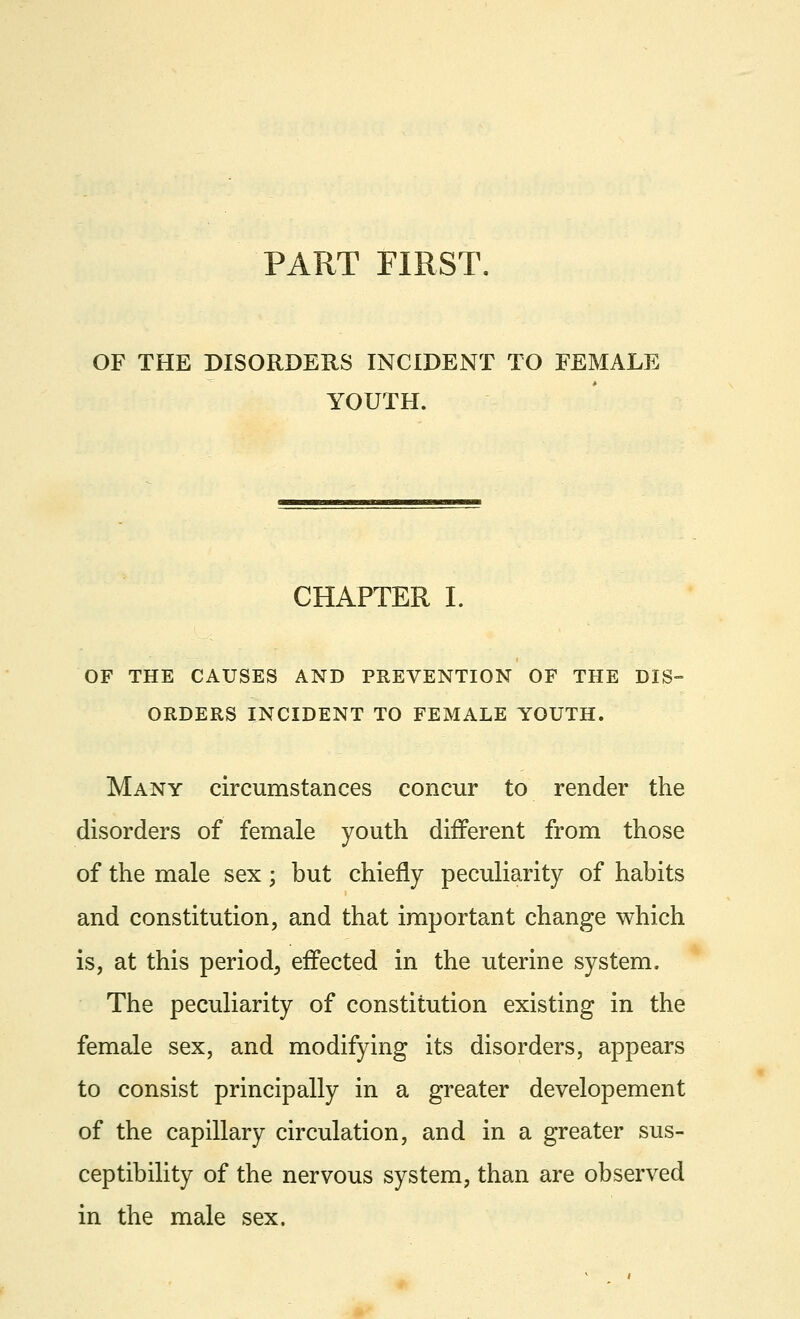 OF THE DISORDERS INCIDENT TO FEMALE YOUTH. CHAPTER I. OF THE CAUSES AND PREVENTION OF THE DIS- ORDERS INCIDENT TO FEMALE YOUTH. Many circumstances concur to render the disorders of female youth different from those of the male sex; but chiefly peculiarity of habits and constitution, and that important change which is, at this period, effected in the uterine system. The peculiarity of constitution existing in the female sex, and modifying its disorders, appears to consist principally in a greater developement of the capillary circulation, and in a greater sus- ceptibility of the nervous system, than are observed in the male sex.