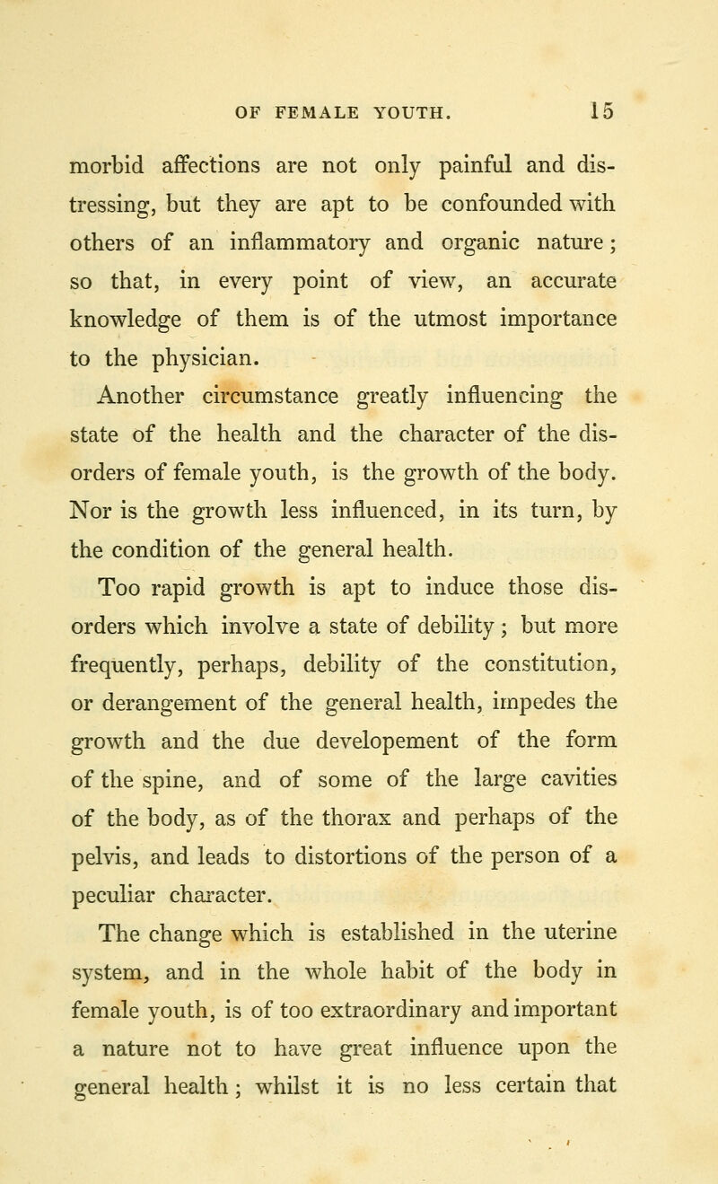 morbid affections are not only painful and dis- tressing, but they are apt to be confounded with others of an inflammatory and organic nature; so that, in every point of view, an accurate knowledge of them is of the utmost importance to the physician. Another circumstance greatly influencing the state of the health and the character of the dis- orders of female youth, is the growth of the body. Nor is the growth less influenced, in its turn, by the condition of the general health. Too rapid growth is apt to induce those dis- orders which involve a state of debility; but more frequently, perhaps, debility of the constitution, or derangement of the general health, impedes the growth and the due developement of the form of the spine, and of some of the large cavities of the body, as of the thorax and perhaps of the pelvis, and leads to distortions of the person of a peculiar character. The change which is established in the uterine system, and in the whole habit of the body in female youth, is of too extraordinary and important a nature not to have great influence upon the general health; whilst it is no less certain that