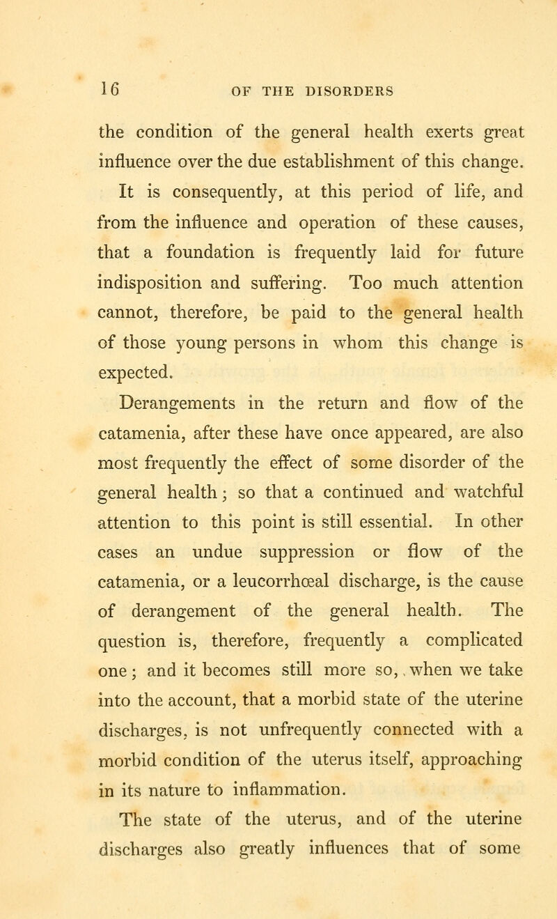 the condition of the general health exerts great influence over the due establishment of this change. It is consequently, at this period of life, and from the influence and operation of these causes, that a foundation is frequently laid for future indisposition and suffering. Too much attention cannot, therefore, be paid to the general health of those young persons in whom this change is expected. Derangements in the return and flow of the catamenia, after these have once appeared, are also most frequently the effect of some disorder of the general health; so that a continued and watchful attention to this point is still essential. In other cases an undue suppression or flow of the catamenia, or a leucorrhceal discharge, is the cause of derangement of the general health. The question is, therefore, frequently a complicated one ; and it becomes still more so,, when we take into the account, that a morbid state of the uterine discharges, is not unfrequently connected with a morbid condition of the uterus itself, approaching in its nature to inflammation. The state of the uterus, and of the uterine discharges also greatly influences that of some