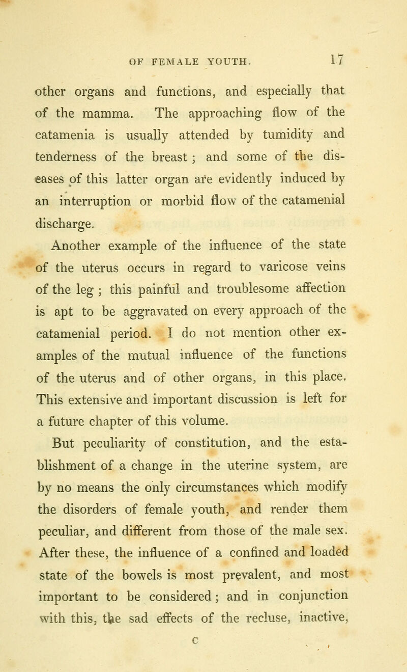 other organs and functions, and especially that of the mamma. The approaching flow of the catamenia is usually attended by tumidity and tenderness of the breast; and some of the dis- eases of this latter organ are evidently induced by an interruption or morbid flow of the catamenial discharge. Another example of the influence of the state of the uterus occurs in regard to varicose veins of the leg ; this painful and troublesome affection is apt to be aggravated on every approach of the catamenial period. I do not mention other ex- amples of the mutual influence of the functions of the uterus and of other organs, in this place. This extensive and important discussion is left for a future chapter of this volume. But peculiarity of constitution, and the esta- blishment of a change in the uterine system, are by no means the only circumstances which modify the disorders of female youth, and render them peculiar, and different from those of the male sex. After these, the influence of a confined and loaded state of the bowels is most prevalent, and most important to be considered; and in conjunction with this, tfee sad effects of the recluse, inactive,