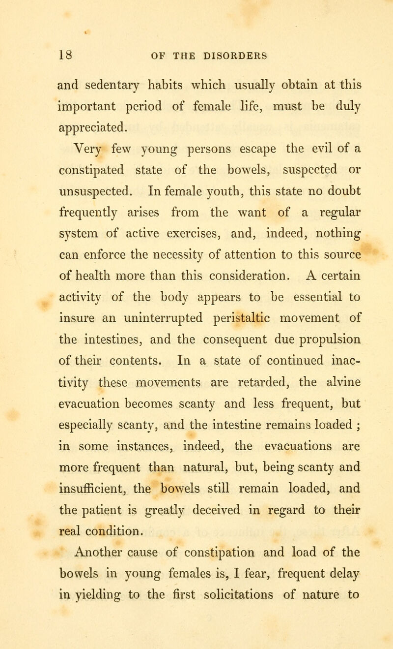 and sedentary habits which usually obtain at this important period of female life, must be duly appreciated. Very few young persons escape the evil of a constipated state of the bowels, suspected or unsuspected. In female youth, this state no doubt frequently arises from the want of a regular system of active exercises, and, indeed, nothing can enforce the necessity of attention to this source of health more than this consideration. A certain activity of the body appears to be essential to insure an uninterrupted peristaltic movement of the intestines, and the consequent due propulsion of their contents. In a state of continued inac- tivity these movements are retarded, the alvine evacuation becomes scanty and less frequent, but especially scanty, and the intestine remains loaded ; in some instances, indeed, the evacuations are more frequent than natural, but, being scanty and insufficient, the bowels still remain loaded, and the patient is greatly deceived in regard to their real condition. Another cause of constipation and load of the bowels in young females is, I fear, frequent delay in yielding to the first solicitations of nature to