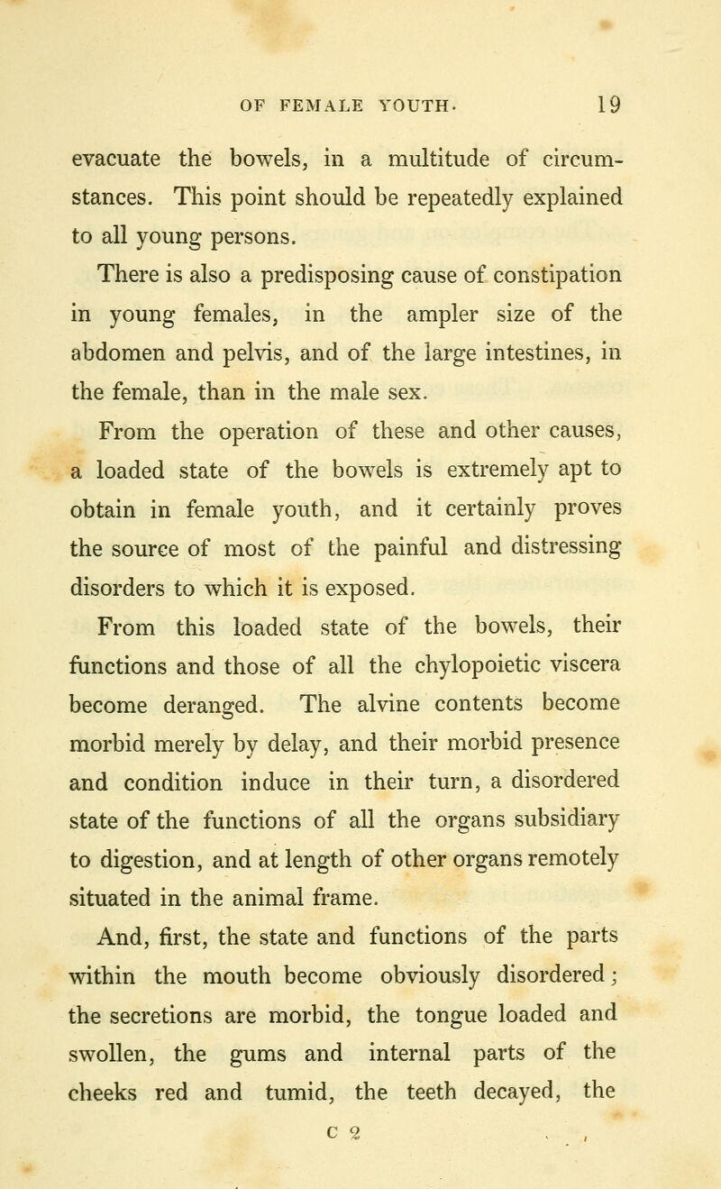 evacuate the bowels, in a multitude of circum- stances. This point should be repeatedly explained to all young persons. There is also a predisposing cause of constipation in young females, in the ampler size of the abdomen and pelvis, and of the large intestines, in the female, than in the male sex. From the operation of these and other causes, a loaded state of the bowels is extremely apt to obtain in female youth, and it certainly proves the source of most of the painful and distressing disorders to which it is exposed. From this loaded state of the bowels, their functions and those of all the chylopoietic viscera become deranged. The alvine contents become morbid merely by delay, and their morbid presence and condition induce in their turn, a disordered state of the functions of all the organs subsidiary to digestion, and at length of other organs remotely situated in the animal frame. And, first, the state and functions of the parts within the mouth become obviously disordered; the secretions are morbid, the tongue loaded and swollen, the gums and internal parts of the cheeks red and tumid, the teeth decayed, the C 2  ,