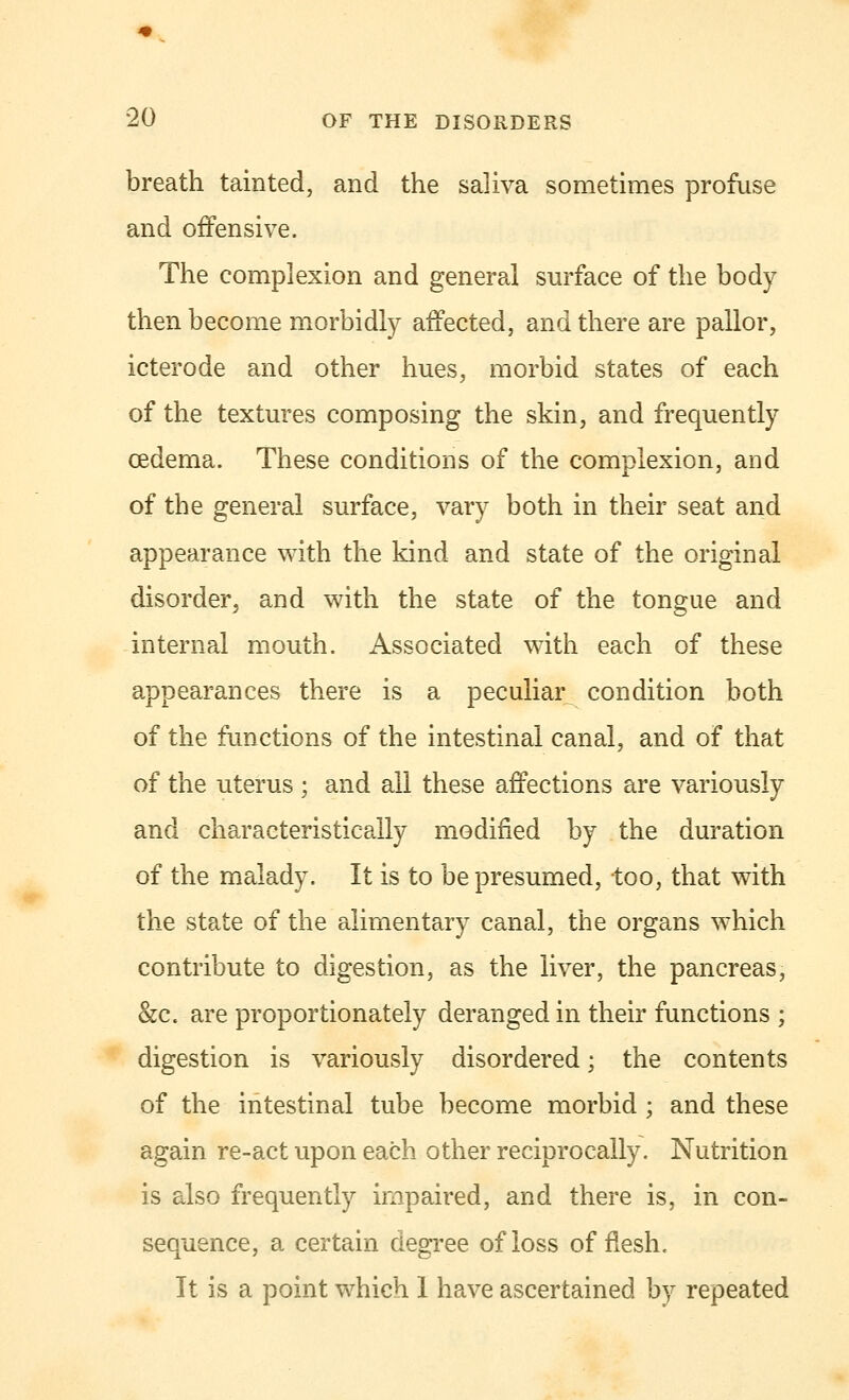 breath tainted, and the saliva sometimes profuse and offensive. The complexion and general surface of the body then become morbidly affected, and there are pallor, icterode and other hues, morbid states of each of the textures composing the skin, and frequently oedema. These conditions of the complexion, and of the general surface, vary both in their seat and appearance with the kind and state of the original disorder, and with the state of the tongue and internal mouth. Associated with each of these appearances there is a peculiar^ condition both of the functions of the intestinal canal, and of that of the uterus ; and all these affections are variously and characteristically modified by the duration of the malady. It is to be presumed, too, that with the state of the alimentary canal, the organs which contribute to digestion, as the liver, the pancreas, &c. are proportionately deranged in their functions ; digestion is variously disordered; the contents of the intestinal tube become morbid ; and these again re-act upon each other reciprocally. Nutrition is also frequently impaired, and there is, in con- sequence, a certain degree of loss of flesh. It is a point which 1 have ascertained by repeated