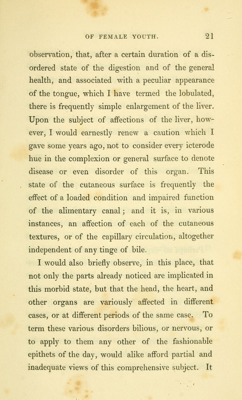 observation, that, after a certain duration of a dis- ordered state of the digestion and of the general health, and associated with a peculiar appearance of the tongue, which I have termed the lobulated, there is frequently simple enlargement of the liver. Upon the subject of affections of the liver, how- ever, I would earnestly renew a caution which I gave some years ago, not to consider every icterode hue in the complexion or general surface to denote disease or even disorder of this organ. This state of the cutaneous surface is frequently the effect of a loaded condition and impaired function of the alimentary canal; and it is, in various instances, an affection of each of the cutaneous textures, or of the capillary circulation, altogether independent of any tinge of bile. I would also briefly observe, in this place, that not only the parts already noticed are implicated in this morbid state, but that the head, the heart, and other organs are variously affected in different cases, or at different periods of the same case. To term these various disorders bilious, or nervous, or to apply to them any other of the fashionable epithets of the day, would alike afford partial and inadequate views of this comprehensive subject. It