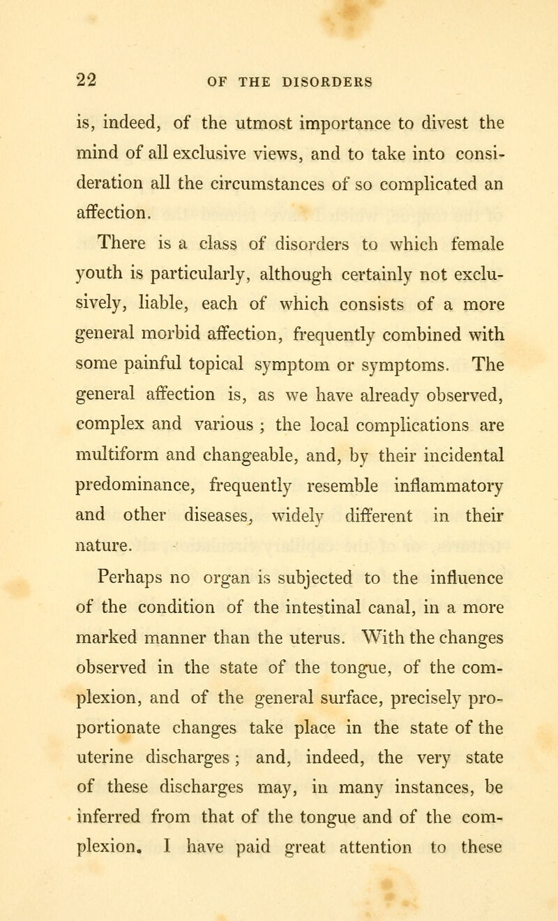 is, indeed, of the utmost importance to divest the mind of all exclusive views, and to take into consi- deration all the circumstances of so complicated an affection. There is a class of disorders to which female youth is particularly, although certainly not exclu- sively, liable, each of which consists of a more general morbid aifection, frequently combined with some painful topical symptom or symptoms. The general affection is, as we have already observed, complex and various ; the local complications are multiform and changeable, and, by their incidental predominance, frequently resemble inflammatory and other diseases, widely different in their nature. Perhaps no organ is subjected to the influence of the condition of the intestinal canal, in a more marked manner than the uterus. With the changes observed in the state of the tongue, of the com- plexion, and of the general surface, precisely pro- portionate changes take place in the state of the uterine discharges; and, indeed, the very state of these discharges may, in many instances, be inferred from that of the tongue and of the com- plexion. I have paid great attention to these