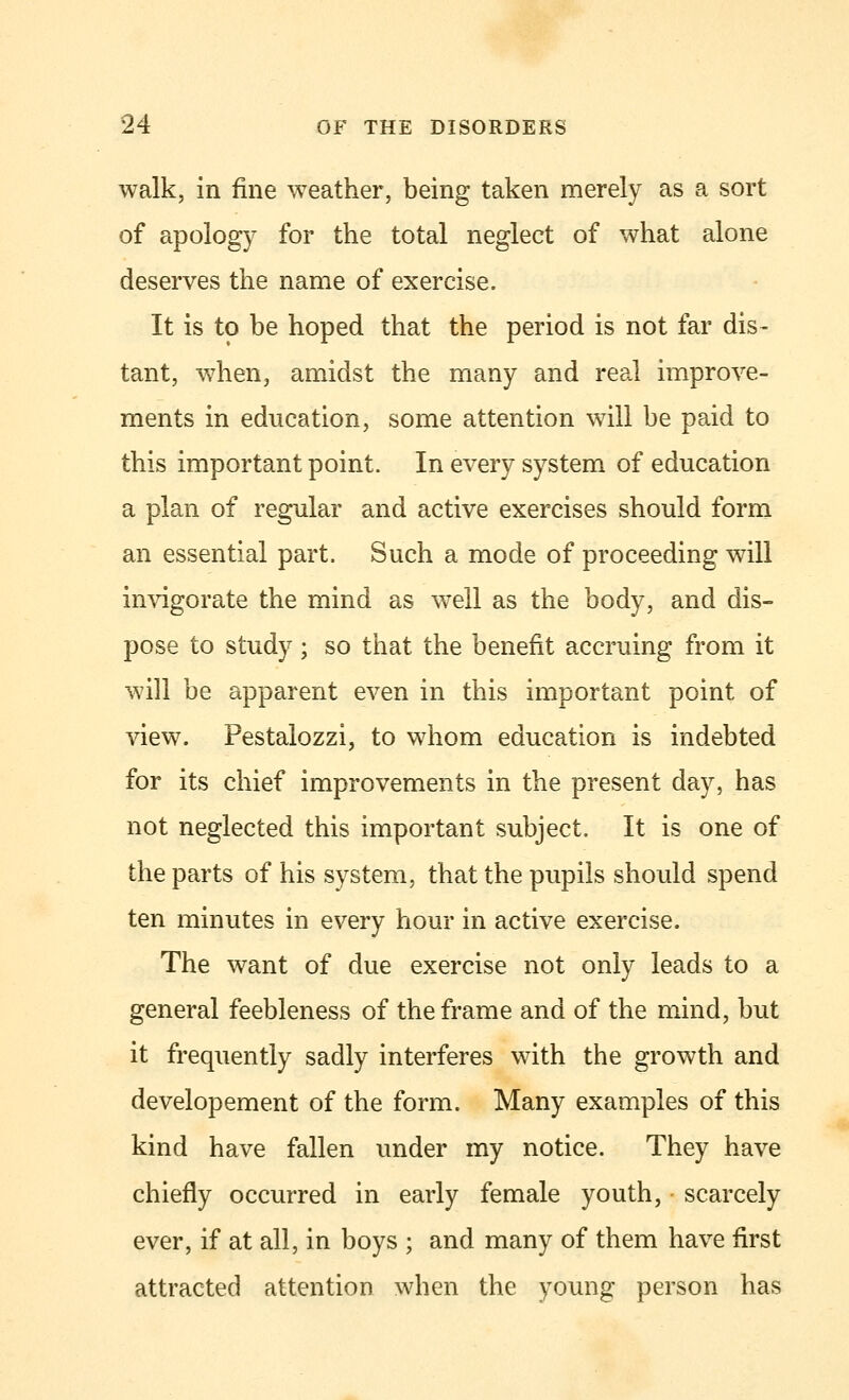 walk, in fine weather, being taken merely as a sort of apology for the total neglect of what alone deserves the name of exercise. It is to be hoped that the period is not far dis- tant, when, amidst the many and real improve- ments in education, some attention will be paid to this important point. In every system of education a plan of regular and active exercises should form an essential part. Such a mode of proceeding will invigorate the mind as well as the body, and dis- pose to study; so that the benefit accruing from it will be apparent even in this important point of view. Pestalozzi, to whom education is indebted for its chief improvements in the present day, has not neglected this important subject. It is one of the parts of his system, that the pupils should spend ten minutes in every hour in active exercise. The want of due exercise not only leads to a general feebleness of the frame and of the mind, but it frequently sadly interferes with the growth and developement of the form. Many examples of this kind have fallen under my notice. They have chiefly occurred in early female youth, - scarcely ever, if at all, in boys ; and many of them have first attracted attention when the young person has