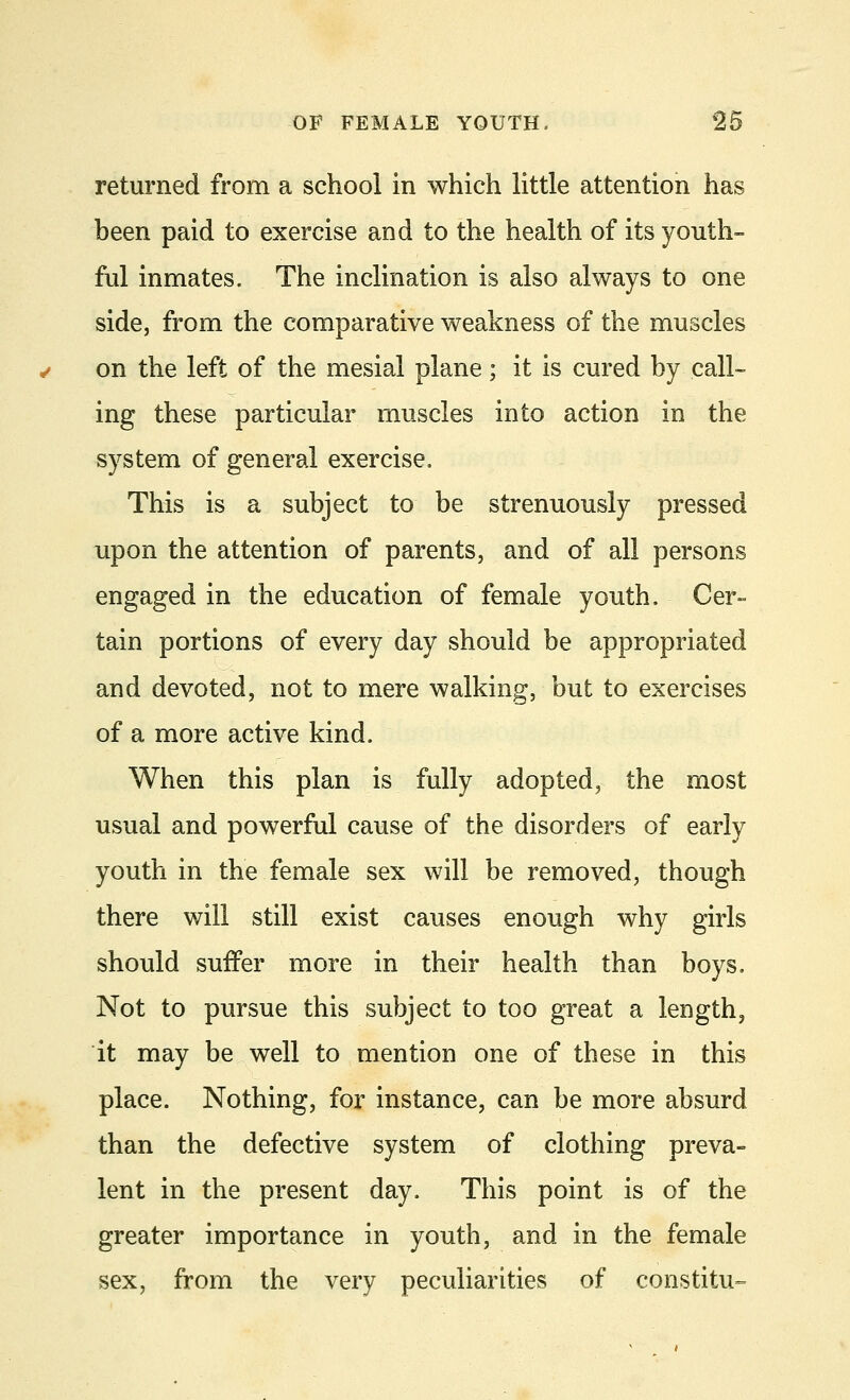 returned from a school in which little attention has been paid to exercise and to the health of its youth- ful inmates. The inclination is also always to one side, from the comparative weakness of the muscles on the left of the mesial plane; it is cured by call- ing these particular muscles into action in the system of general exercise. This is a subject to be strenuously pressed upon the attention of parents, and of all persons engaged in the education of female youth. Cer- tain portions of every day should be appropriated and devoted, not to mere walking, but to exercises of a more active kind. When this plan is fully adopted, the most usual and powerful cause of the disorders of early youth in the female sex will be removed, though there will still exist causes enough why girls should suffer more in their health than boys. Not to pursue this subject to too great a length? it may be well to mention one of these in this place. Nothing, for instance, can be more absurd than the defective system of clothing preva- lent in the present day. This point is of the greater importance in youth, and in the female sex, from the very peculiarities of constitu-