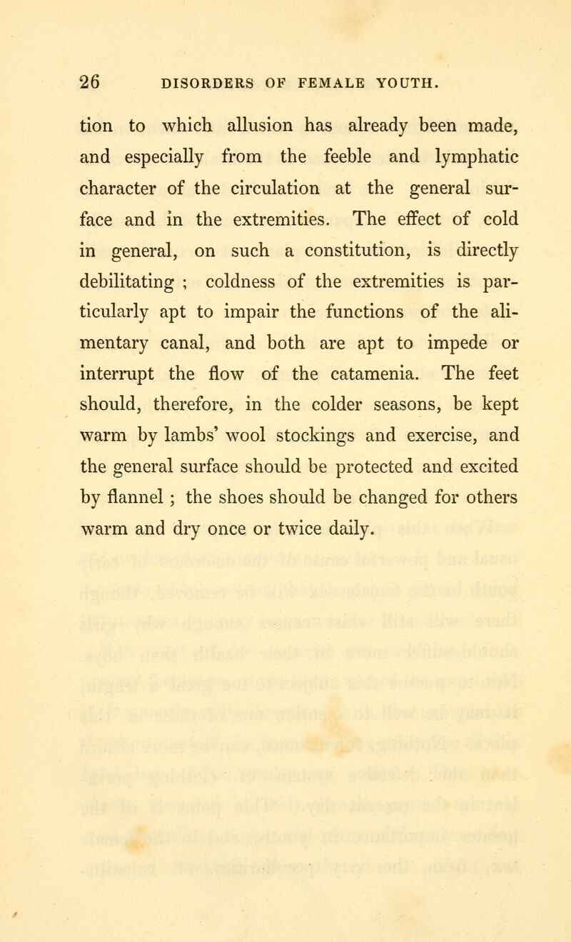 tion to which allusion has already been made, and especially from the feeble and lymphatic character of the circulation at the general sur- face and in the extremities. The effect of cold in general, on such a constitution, is directly debilitating ; coldness of the extremities is par- ticularly apt to impair the functions of the ali- mentary canal, and both are apt to impede or interrupt the flow of the catamenia. The feet should, therefore, in the colder seasons, be kept warm by lambs' wool stockings and exercise, and the general surface should be protected and excited by flannel; the shoes should be changed for others warm and dry once or twice daily.