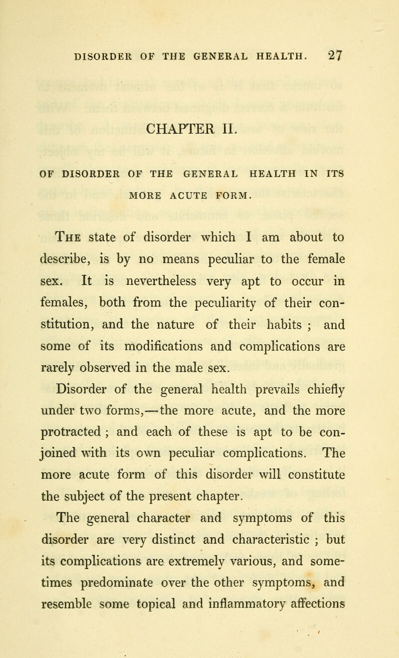 CHAPTER II. OF DISORDER OF THE GENERAL HEALTH IN ITS MORE ACUTE FORM. The state of disorder which I am about to describe, is by no means peculiar to the female sex. It is nevertheless very apt to occur in females, both from the peculiarity of their con- stitution, and the nature of their habits ; and some of its modifications and complications are rarely observed in the male sex. Disorder of the general health prevails chiefly under two forms,—the more acute, and the more protracted ; and each of these is apt to be con- joined with its own peculiar complications. The more acute form of this disorder will constitute the subject of the present chapter. The general character and symptoms of this disorder are very distinct and characteristic ; but its complications are extremely various, and some- times predominate over the other symptoms, and resemble some topical and inflammatory affections