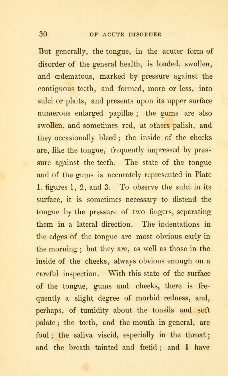 But generally, the tongue, in the acuter form of disorder of the general health, is loaded, swollen, and cedematous, marked by pressure against the contiguous teeth, and formed, more or less, into sulci or plaits, and presents upon its upper surface numerous enlarged papillae ; the gums are also swollen, and sometimes red, at others palish, and they occasionally bleed; the inside of the cheeks are, like the tongue, frequently impressed by pres- sure against the teeth. The state of the tongue and of the gums is accurately represented in Plate I. figures 1,2, and 3. To observe the sulci in its surface, it is sometimes necessary to distend the tongue by the pressure of two fingers, separating them in a lateral direction. The indentations in the edges of the tongue are most obvious early in the morning ; but they are, as well as those in the inside of the cheeks, always obvious enough on a careful inspection. With this state of the surface of the tongue, gums and cheeks, there is fre- quently a slight degree of morbid redness, and, perhaps, of tumidity about the tonsils and soft palate; the teeth, and the mouth in general, are foul; the saliva viscid, especially in the throat; and the breath tainted and foetid ; and I have