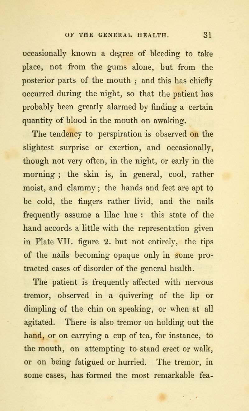 occasionally known a degree of bleeding to take place, not from the gums alone, but from the posterior parts of the mouth ; and this has chiefly occurred during the night, so that the patient has probably been greatly alarmed by finding a certain quantity of blood in the mouth on awaking. The tendency to perspiration is observed on the slightest surprise or exertion, and occasionally, though not very often, in the night, or early in the morning ; the skin is, in general, cool, rather moist, and clammy; the hands and feet are apt to be cold, the fingers rather livid, and the nails frequently assume a lilac hue : this state of the hand accords a little with the representation given in Plate VII. figure 2. but not entirely, the tips of the nails becoming opaque only in some pro- tracted cases of disorder of the general health. The patient is frequently affected with nervous tremor, observed in a quivering of the lip or dimpling of the chin on speaking, or when at all agitated. There is also tremor on holding out the hand, or on carrying a cup of tea, for instance, to the mouth, on attempting to stand erect or walk, or on being fatigued or hurried. The tremor, in some cases, has formed the most remarkable fea-