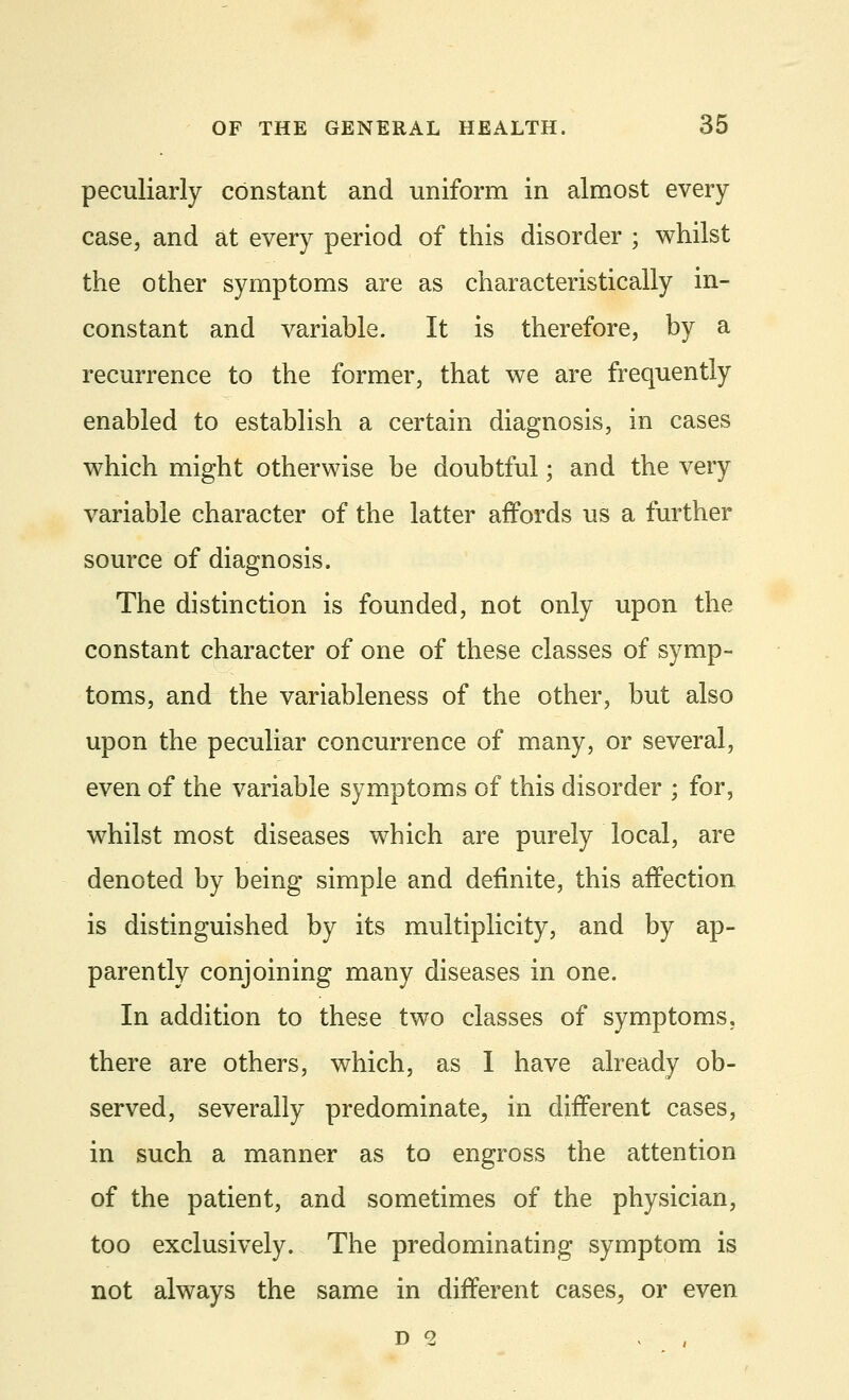 peculiarly constant and uniform in almost every case, and at every period of this disorder ; whilst the other symptoms are as characteristically in- constant and variable. It is therefore, by a recurrence to the former, that we are frequently enabled to establish a certain diagnosis, in cases which might otherwise be doubtful; and the very variable character of the latter affords us a further source of diagnosis. The distinction is founded, not only upon the constant character of one of these classes of symp- toms, and the variableness of the other, but also upon the peculiar concurrence of many, or several, even of the variable symptoms of this disorder ; for, whilst most diseases which are purely local, are denoted by being simple and definite, this affection is distinguished by its multiplicity, and by ap- parently conjoining many diseases in one. In addition to these two classes of symptoms, there are others, which, as I have already ob- served, severally predominate,, in different cases, in such a manner as to engross the attention of the patient, and sometimes of the physician, too exclusively. The predominating symptom is not always the same in different cases, or even D 2 , ' ,