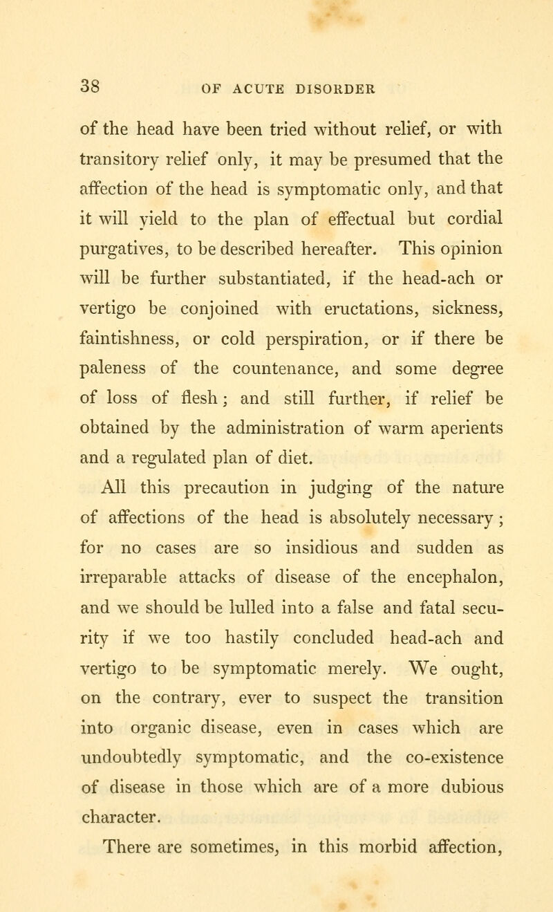 of the head have been tried without relief, or with transitory relief only, it may be presumed that the affection of the head is symptomatic only, and that it will yield to the plan of effectual but cordial purgatives, to be described hereafter. This opinion will be further substantiated, if the head-ach or vertigo be conjoined with eructations, sickness, faintishness, or cold perspiration, or if there be paleness of the countenance, and some degree of loss of flesh; and still further, if relief be obtained by the administration of warm aperients and a regulated plan of diet. All this precaution in judging of the nature of affections of the head is absolutely necessary • for no cases are so insidious and sudden as irreparable attacks of disease of the encephalon, and we should be lulled into a false and fatal secu- rity if we too hastily concluded head-ach and vertigo to be symptomatic merely. We ought, on the contrary, ever to suspect the transition into organic disease, even in cases which are undoubtedly symptomatic, and the co-existence of disease in those which are of a more dubious character. There are sometimes, in this morbid affection,