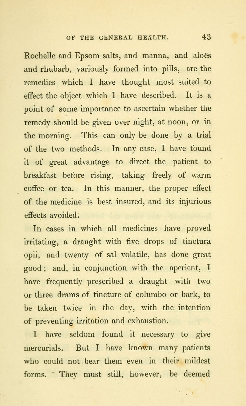 Rochelle and Epsom salts, and manna, and aloes and rhubarb, variously formed into pills, are the remedies which I have thought most suited to effect the object which I have described. It is a point of some importance to ascertain whether the remedy should be given over night, at noon, or in the morning. This can only be done by a trial of the two methods. In any case, I have found it of great advantage to direct the patient to breakfast before rising, taking freely of warm coffee or tea. In this manner, the proper effect of the medicine is best insured, and its injurious effects avoided. In cases in which all medicines have proved irritating, a draught with five drops of tinctura opii, and twenty of sal volatile, has done great good; and, in conjunction with the aperient, I have frequently prescribed a draught with two or three drams of tincture of columbo or bark, to be taken twice in the day, with the intention of preventing irritation and exhaustion. I have seldom found it necessary to give mercurials. But I have known many patients who could not bear them even in their mildest forms.  They must still, however, be deemed