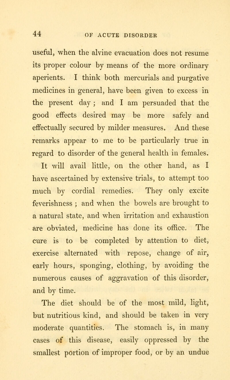 useful, when the alvine evacuation does not resume its proper colour by means of the more ordinary aperients. I think both mercurials and purgative medicines in general, have been given to excess in the present day ; and I am persuaded that the good effects desired may be more safely and effectually secured by milder measures. And these remarks appear to me to be particularly true in regard to disorder of the general health in females. It will avail little, on the other hand, as I have ascertained by extensive trials, to attempt too much by cordial remedies. They only excite feverishness ; and when the bowels are brought to a natural state, and when irritation and exhaustion are obviated, medicine has done its office. The cure is to be completed by attention to diet, exercise alternated with repose, change of air, early hours, sponging, clothing, by avoiding the numerous causes of aggravation of this disorder, and by time. The diet should be of the most mild, light, but nutritious kind, and should be taken in very moderate quantities. The stomach is, in many cases of this disease, easily oppressed by the smallest portion of improper food, or by an undue