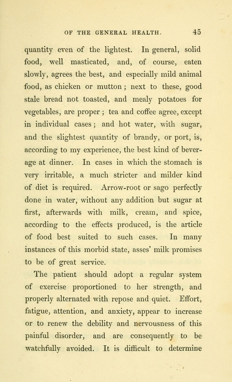 quantity even of the lightest. In general, solid food, well masticated, and, of course, eaten slowly, agrees the best, and especially mild animal food, as chicken or mutton; next to these, good stale bread not toasted, and mealy potatoes for vegetables, are proper ; tea and coffee agree, except in individual cases; and hot water, with sugar, and the slightest quantity of brandy, or port, is, according to my experience, the best kind of bever- age at dinner. In cases in which the stomach is very irritable, a much stricter and milder kind of diet is required. Arrow-root or sago perfectly done in water, without any addition but sugar at first, afterwards with milk, cream, and spice, according to the effects produced, is the article of food best suited to such cases. In many instances of this morbid state, asses' milk promises to be of great service. The patient should adopt a regular system of exercise proportioned to her strength, and properly alternated with repose and quiet. Effort, fatigue, attention, and anxiety > appear to increase or to renew the debility and nervousness of this painful disorder, and are consequently to be watchfully avoided. It is difficult to determine