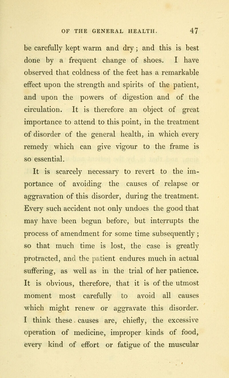 be carefully kept warm and dry; and this is best done by a frequent change of shoes. I have observed that coldness of the feet has a remarkable effect upon the strength and spirits of the patient, and upon the powers of digestion and of the circulation. It is therefore an object of great importance to attend to this point, in the treatment of disorder of the general health, in which every remedy which can give vigour to the frame is so essential. It is scarcely necessary to revert to the im- portance of avoiding the causes of relapse or aggravation of this disorder, during the treatment. Every such accident not only undoes the good that may have been begun before, but interrupts the process of amendment for some time subsequently ; so that much time is lost, the case is greatly protracted, and the patient endures much in actual suffering, as well as in the trial of her patience. It is obvious, therefore, that it is of the utmost moment most carefully to avoid all causes which might renew or aggravate this disorder. I think these. causes are, chiefly, the excessive operation of medicine, improper kinds of food, every kind of effort or fatigue of the muscular