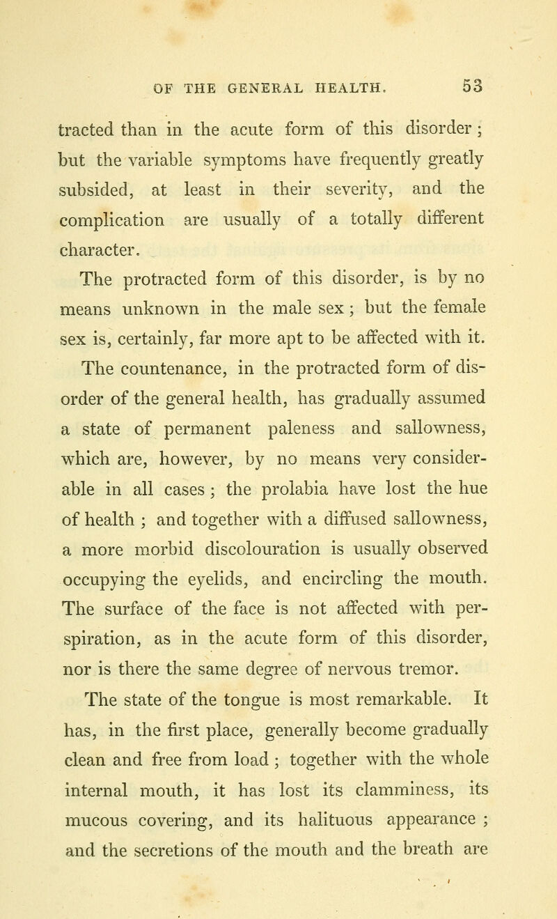 tracted than in the acute form of this disorder • but the variable symptoms have frequently greatly subsided, at least in their severity, and the complication are usually of a totally different character. The protracted form of this disorder, is by no means unknown in the male sex; but the female sex is, certainly, far more apt to be affected with it. The countenance, in the protracted form of dis- order of the general health, has gradually assumed a state of permanent paleness and sallowness, which are, however, by no means very consider- able in all cases; the prolabia have lost the hue of health ; and together with a diffused sallowness, a more morbid discolouration is usually observed occupying the eyelids, and encircling the mouth. The surface of the face is not affected with per- spiration, as in the acute form of this disorder, nor is there the same degree of nervous tremor. The state of the tongue is most remarkable. It has, in the first place, generally become gradually clean and free from load ; together with the whole internal mouth, it has lost its clamminess, its mucous covering, and its halituous appearance ; and the secretions of the mouth and the breath are