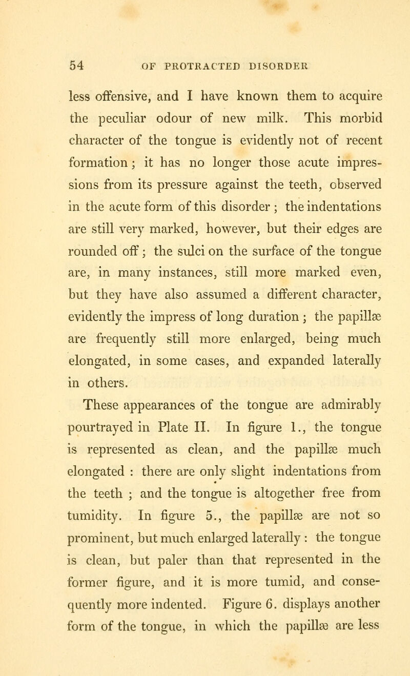 less offensive, and I have known them to acquire the peculiar odour of new milk. This morbid character of the tongue is evidently not of recent formation; it has no longer those acute impres- sions from its pressure against the teeth, observed in the acute form of this disorder ; the indentations are still very marked, however, but their edges are rounded off; the sulci on the surface of the tongue are, in many instances, still more marked even, but they have also assumed a different character, evidently the impress of long duration ; the papillae are frequently still more enlarged, being much elongated, in some cases, and expanded laterally in others. These appearances of the tongue are admirably pourtrayed in Plate II. In figure 1., the tongue is represented as clean, and the papillae much elongated : there are only slight indentations from the teeth ; and the tongue is altogether free from tumidity. In figure 5., the papillae are not so prominent, but much enlarged laterally : the tongue is clean, but paler than that represented in the former figure, and it is more tumid, and conse- quently more indented. Figure 6. displays another form of the tongue, in which the papillae are less