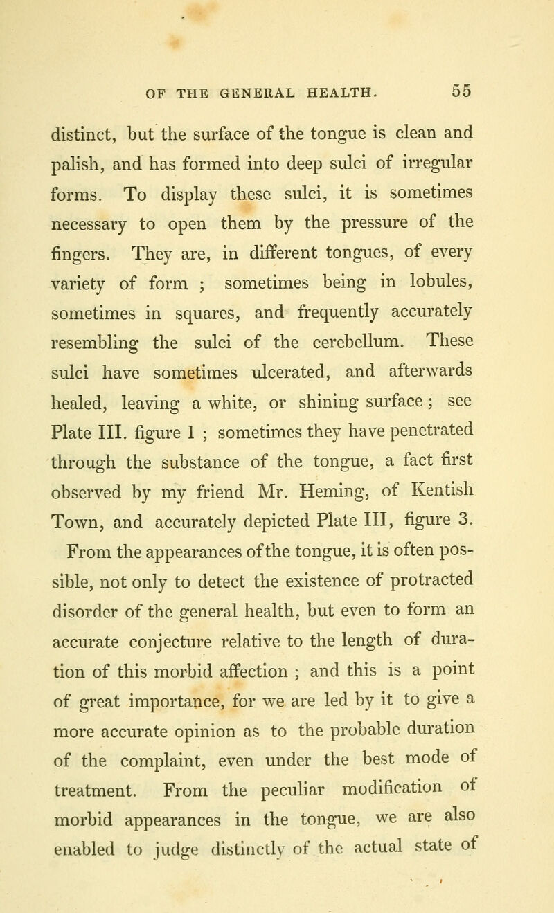 distinct, but the surface of the tongue is clean and palish, and has formed into deep sulci of irregular forms. To display these sulci, it is sometimes necessary to open them by the pressure of the fingers. They are, in different tongues, of every variety of form ; sometimes being in lobules, sometimes in squares, and frequently accurately resembling the sulci of the cerebellum. These sulci have sometimes ulcerated, and afterwards healed, leaving a white, or shining surface; see Plate III. figure 1 ; sometimes they have penetrated through the substance of the tongue, a fact first observed by my friend Mr. Heming, of Kentish Town, and accurately depicted Plate III, figure 3. From the appearances of the tongue, it is often pos- sible, not only to detect the existence of protracted disorder of the general health, but even to form an accurate conjecture relative to the length of dura- tion of this morbid affection ; and this is a point of great importance, for we are led by it to give a more accurate opinion as to the probable duration of the complaint, even under the best mode of treatment. From the peculiar modification of morbid appearances in the tongue, we are also enabled to judge distinctly of the actual state of