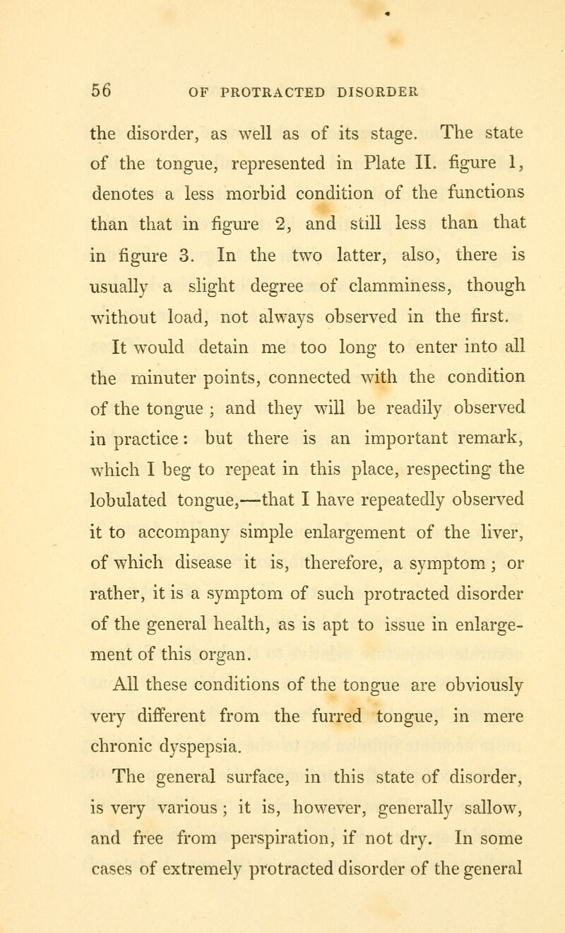 the disorder, as well as of its stage. The state of the tongue, represented in Plate II. figure 1, denotes a less morbid condition of the functions than that in figure 2, and still less than that in figure 3. In the two latter, also, there is usually a slight degree of clamminess, though without load, not always observed in the first. It would detain me too long to enter into all the minuter points, connected with the condition of the tongue ; and they will be readily observed in practice: but there is an important remark, which I beg to repeat in this place, respecting the lobulated tongue,—that I have repeatedly observed it to accompany simple enlargement of the liver, of which disease it is, therefore, a symptom; or rather, it is a symptom of such protracted disorder of the general health, as is apt to issue in enlarge- ment of this organ. All these conditions of the tongue are obviously very different from the furred tongue, in mere chronic dyspepsia. The general surface, in this state of disorder, is very various ; it is, however, generally sallow, and free from perspiration, if not dry. In some cases of extremely protracted disorder of the general