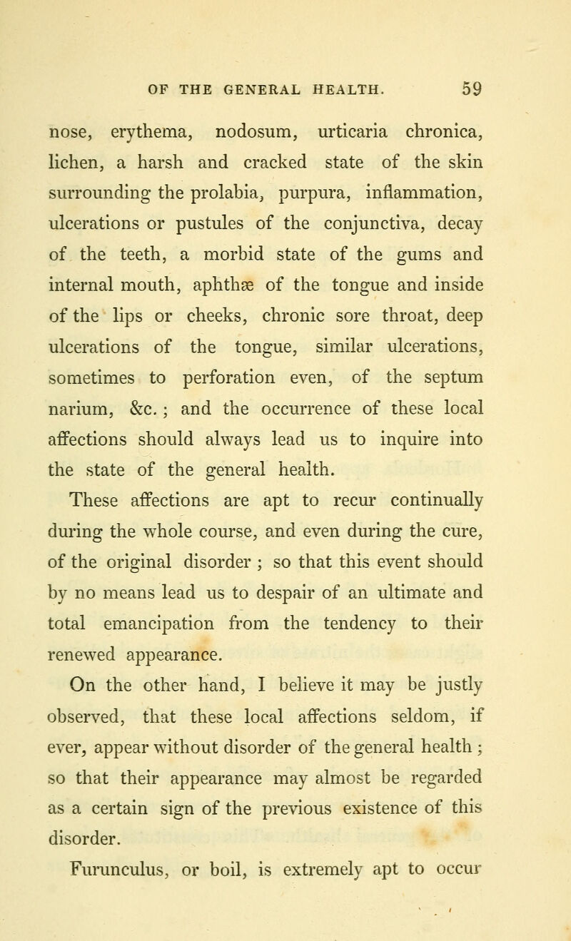 nose, erythema, nodosum, urticaria chronica, lichen, a harsh and cracked state of the skin surrounding the prolabia, purpura, inflammation, ulcerations or pustules of the conjunctiva, decay of the teeth, a morbid state of the gums and internal mouth, aphthae of the tongue and inside of the lips or cheeks, chronic sore throat, deep ulcerations of the tongue, similar ulcerations, sometimes to perforation even, of the septum narium, &c.; and the occurrence of these local affections should always lead us to inquire into the state of the general health. These affections are apt to recur continually during the whole course, and even during the cure, of the original disorder ; so that this event should by no means lead us to despair of an ultimate and total emancipation from the tendency to their renewed appearance. On the other hand, I believe it may be justly observed, that these local affections seldom, if ever, appear without disorder of the general health ; so that their appearance may almost be regarded as a certain sign of the previous existence of this disorder. Furunculus, or boil, is extremely apt to occur