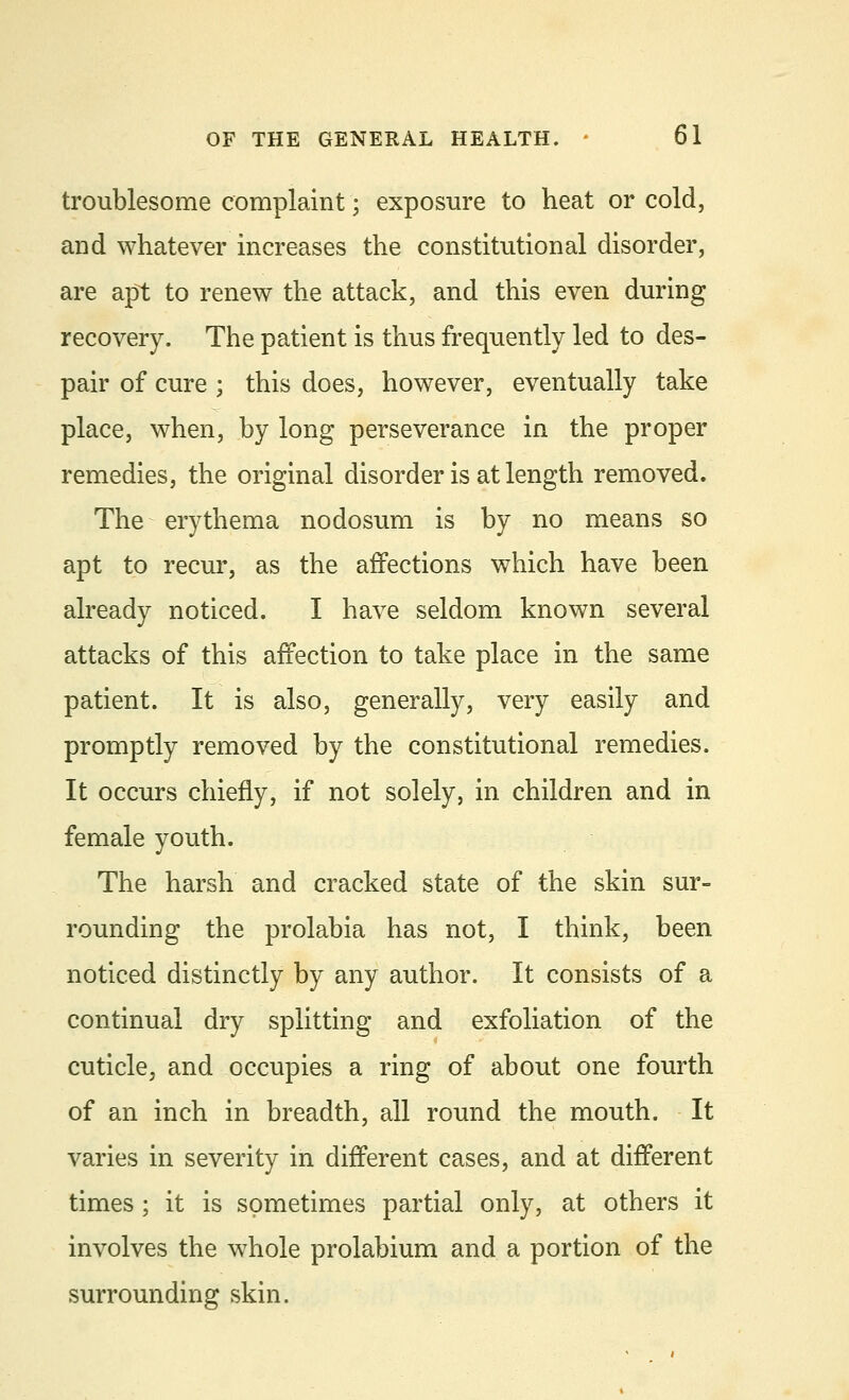 troublesome complaint; exposure to heat or cold, arid whatever increases the constitutional disorder, are apt to renew the attack, and this even during recovery. The patient is thus frequently led to des- pair of cure ; this does, however, eventually take place, when, by long perseverance in the proper remedies, the original disorder is at length removed. The erythema nodosum is by no means so apt to recur, as the affections which have been already noticed. I have seldom known several attacks of this affection to take place in the same patient. It is also, generally, very easily and promptly removed by the constitutional remedies. It occurs chiefly, if not solely, in children and in female youth. The harsh and cracked state of the skin sur- rounding the prolabia has not, I think, been noticed distinctly by any author. It consists of a continual dry splitting and exfoliation of the cuticle, and occupies a ring of about one fourth of an inch in breadth, all round the mouth. It varies in severity in different cases, and at different times ; it is sometimes partial only, at others it involves the whole prolabium and a portion of the surrounding skin.