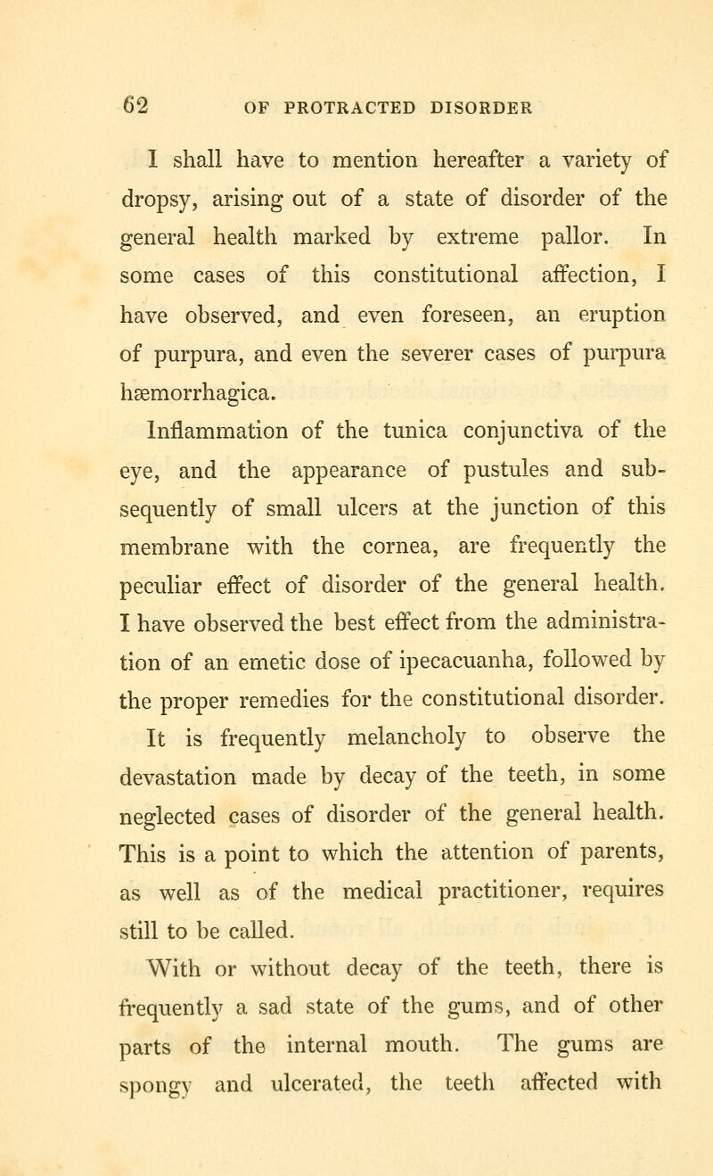 I shall have to mention hereafter a variety of dropsy, arising out of a state of disorder of the general health marked by extreme pallor. In some cases of this constitutional affection, I have observed, and even foreseen, an eruption of purpura, and even the severer cases of purpura hemorrhagica. Inflammation of the tunica conjunctiva of the eye, and the appearance of pustules and sub- sequently of small ulcers at the junction of this membrane with the cornea, are frequently the peculiar effect of disorder of the general health. I have observed the best effect from the administra- tion of an emetic dose of ipecacuanha, followed by the proper remedies for the constitutional disorder. It is frequently melancholy to observe the devastation made by decay of the teeth, in some neglected cases of disorder of the general health. This is a point to which the attention of parents, as well as of the medical practitioner, requires still to be called. With or without decay of the teeth, there is frequently a sad state of the gums, and of other parts of the internal mouth. The gums are spongy and ulcerated, the teeth affected with