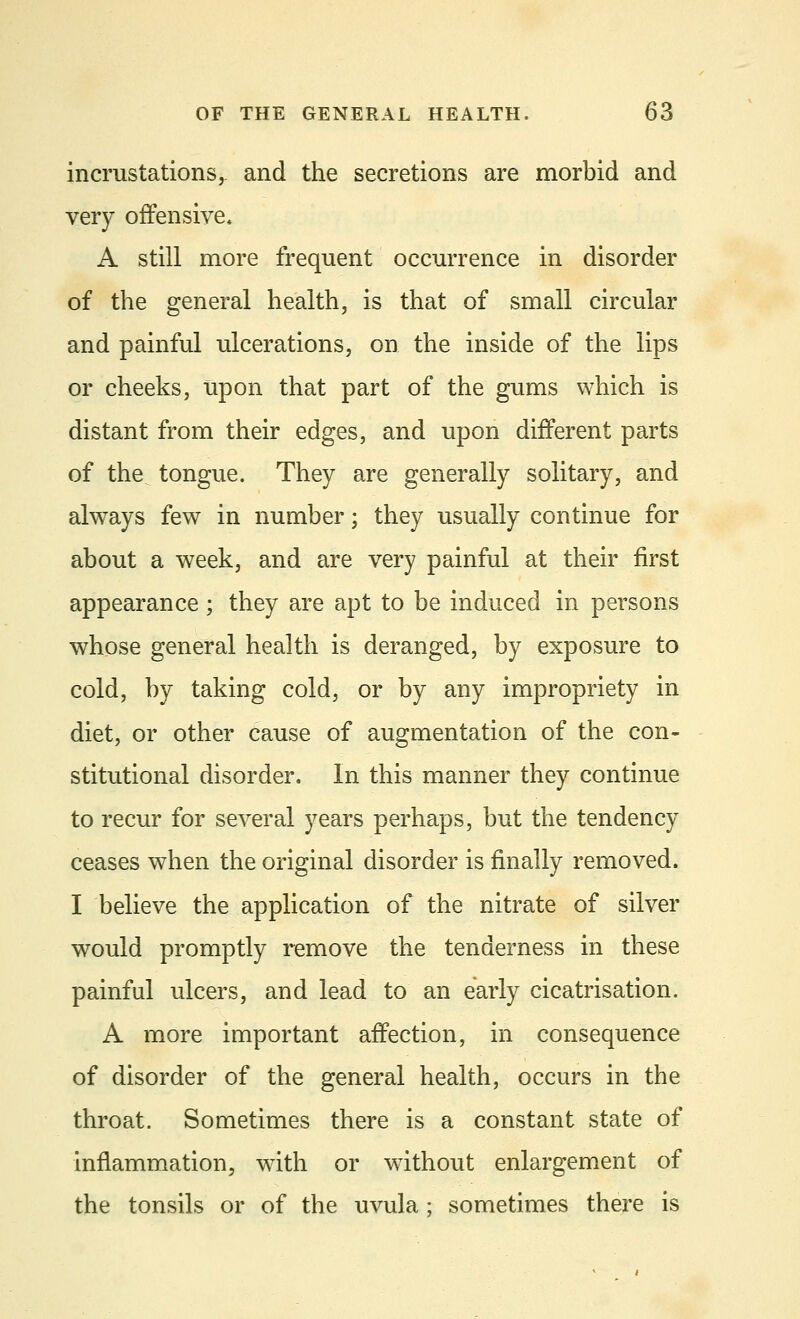 incrustations,, and the secretions are morbid and very offensive, A still more frequent occurrence in disorder of the general health, is that of small circular and painful ulcerations, on the inside of the lips or cheeks, upon that part of the gums which is distant from their edges, and upon different parts of the tongue. They are generally solitary, and always few in number; they usually continue for about a week, and are very painful at their first appearance; they are apt to be induced in persons whose general health is deranged, by exposure to cold, by taking cold, or by any impropriety in diet, or other cause of augmentation of the con- stitutional disorder. In this manner they continue to recur for several years perhaps, but the tendency ceases when the original disorder is finally removed. I believe the application of the nitrate of silver would promptly remove the tenderness in these painful ulcers, and lead to an early cicatrisation. A more important affection, in consequence of disorder of the general health, occurs in the throat. Sometimes there is a constant state of inflammation, with or without enlargement of the tonsils or of the uvula; sometimes there is