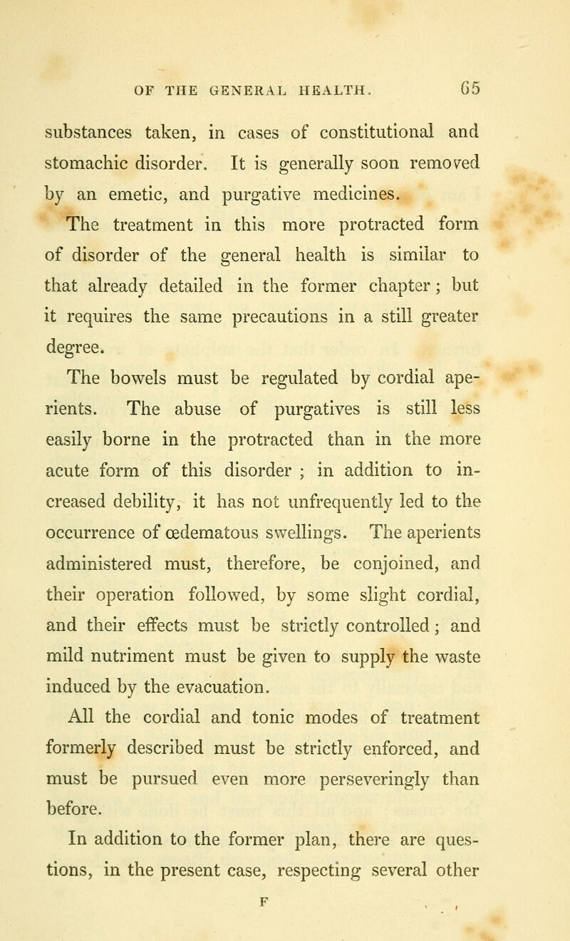 substances taken, in cases of constitutional and stomachic disorder. It is generally soon removed by an emetic, and purgative medicines. The treatment in this more protracted form of disorder of the general health is similar to that already detailed in the former chapter; but it requires the same precautions in a still greater degree. The bowels must be regulated by cordial ape- rients. The abuse of purgatives is still less easily borne in the protracted than in the more acute form of this disorder ; in addition to in- creased debility, it has not unfrequently led to the occurrence of cedematous swellings. The aperients administered must, therefore, be conjoined, and their operation followed, by some slight cordial, and their effects must be strictly controlled; and mild nutriment must be given to supply the waste induced by the evacuation. All the cordial and tonic modes of treatment formerly described must be strictly enforced, and must be pursued even more perseveringly than before. In addition to the former plan, there are ques- tions, in the present case, respecting several other