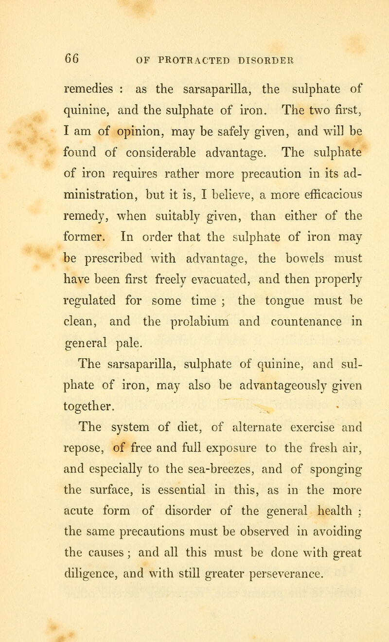 remedies : as the sarsaparilla, the sulphate of quinine, and the sulphate of iron. The two first, I am of opinion, may be safely given, and will be found of considerable advantage. The sulphate of iron requires rather more precaution in its ad- ministration, but it is, I believe, a more efficacious remedy, when suitably given, than either of the former. In order that the sulphate of iron may be prescribed with advantage, the bowels must have been first freely evacuated, and then properly regulated for some time ; the tongue must be clean, and the prolabium and countenance in general pale. The sarsaparilla, sulphate of quinine, and sul- phate of iron, may also be advantageously given together. The system of diet, of alternate exercise and repose, of free and full exposure to the fresh air, and especially to the sea-breezes, and of sponging the surface, is essential in this, as in the more acute form of disorder of the general health ; the same precautions must be observed in avoiding the causes ; and all this must be done with great diligence, and with still greater perseverance.
