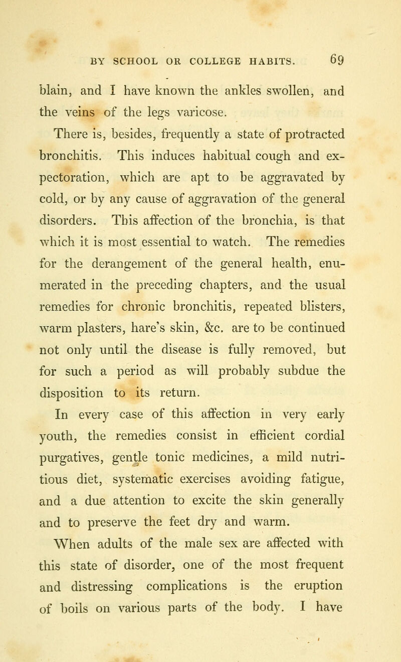 blain, and I have known the ankles swollen, and the veins of the legs varicose. There is, besides, frequently a state of protracted bronchitis. This induces habitual cough and ex- pectoration, which are apt to be aggravated by cold, or by any cause of aggravation of the general disorders. This affection of the bronchia, is that which it is most essential to watch. The remedies for the derangement of the general health, enu- merated in the preceding chapters, and the usual remedies for chronic bronchitis, repeated blisters, warm plasters, hare's skin, &c. are to be continued not only until the disease is fully removed, but for such a period as will probably subdue the disposition to its return. In every case of this affection in very early youth, the remedies consist in efficient cordial purgatives, gentle tonic medicines, a mild nutri- tious diet, systematic exercises avoiding fatigue, and a due attention to excite the skin generally and to preserve the feet dry and warm. When adults of the male sex are affected with this state of disorder, one of the most frequent and distressing complications is the eruption of boils on various parts of the body. I have