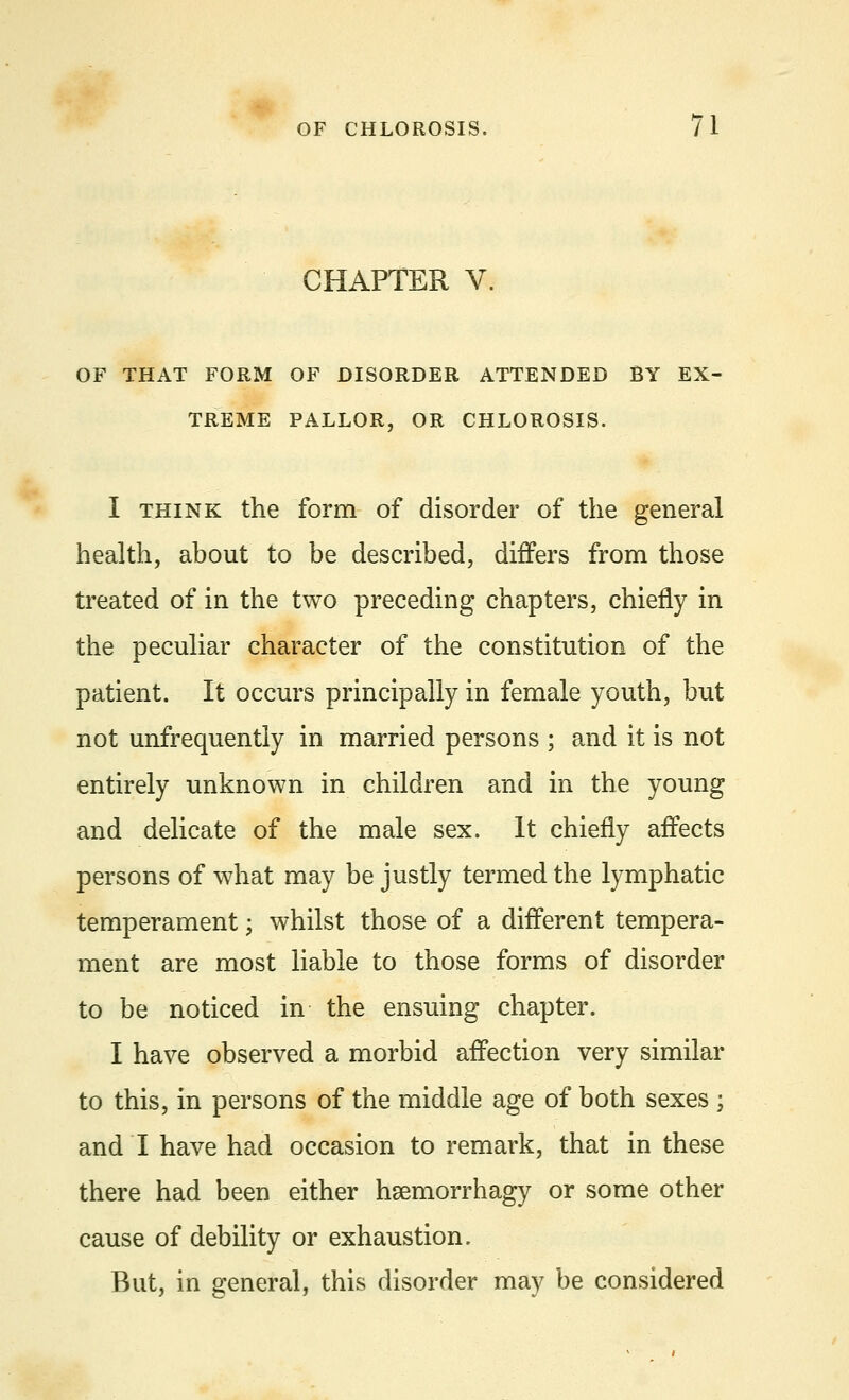 CHAPTER V. OF THAT FORM OF DISORDER ATTENDED BY EX- TREME PALLOR, OR CHLOROSIS. I think the form of disorder of the general health, about to be described, differs from those treated of in the two preceding chapters, chiefly in the peculiar character of the constitution of the patient. It occurs principally in female youth, but not unfrequently in married persons ; and it is not entirely unknown in children and in the young and delicate of the male sex. It chiefly affects persons of what may be justly termed the lymphatic temperament; whilst those of a different tempera- ment are most liable to those forms of disorder to be noticed in the ensuing chapter. I have observed a morbid affection very similar to this, in persons of the middle age of both sexes 5 and I have had occasion to remark, that in these there had been either hsemorrhagy or some other cause of debility or exhaustion. But, in general, this disorder may be considered