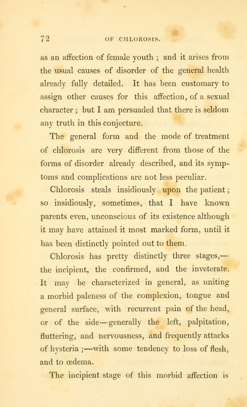 as an affection of female youth ; and it arises from the usual causes of disorder of the general health already fully detailed. It has been customary to assign other causes for this affection, of a sexual character ; but I am persuaded that there is seldom any truth in this conjecture. The general form and the mode of treatment of chlorosis are very different from those of the forms of disorder already described, and its symp- toms and complications are not less peculiar. Chlorosis steals insidiously upon the patient; so insidiously, sometimes, that I have known parents even, unconscious of its existence although it may have attained it most marked form, until it has been distinctly pointed out to them. Chlorosis has pretty distinctly three stages,— the incipient, the confirmed, and the inveterate. It may be characterized in general, as uniting a morbid paleness of the complexion, tongue and general surface, with recurrent pain of the head, or of the side—generally the left, palpitation, fluttering, and nervousness, and frequently attacks of hysteria ;—with some tendency to loss of flesh, and to oedema. The incipient stage of this morbid affection is