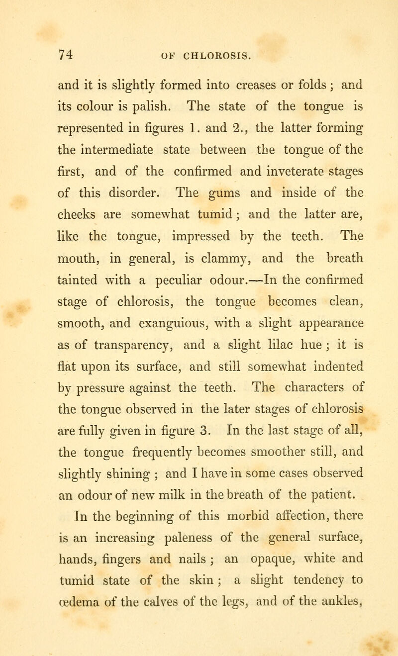 and it is slightly formed into creases or folds ; and its colour is palish. The state of the tongue is represented in figures 1. and 2., the latter forming the intermediate state between the tongue of the first, and of the confirmed and inveterate stages of this disorder. The gums and inside of the cheeks are somewhat tumid; and the latter are, like the tongue, impressed by the teeth. The mouth, in general, is clammy, and the breath tainted with a peculiar odour.—In the confirmed stage of chlorosis, the tongue becomes clean, smooth, and exanguious, with a slight appearance as of transparency, and a slight lilac hue ; it is flat upon its surface, and still somewhat indented by pressure against the teeth. The characters of the tongue observed in the later stages of chlorosis are fully given in figure 3. In the last stage of all, the tongue frequently becomes smoother still, and slightly shining ; and I have in some cases observed an odour of new milk in the breath of the patient. In the beginning of this morbid affection, there is an increasing paleness of the general surface, hands, fingers and nails ; an opaque, white and tumid state of the skin; a slight tendency to cedema of the calves of the legs, and of the ankles,