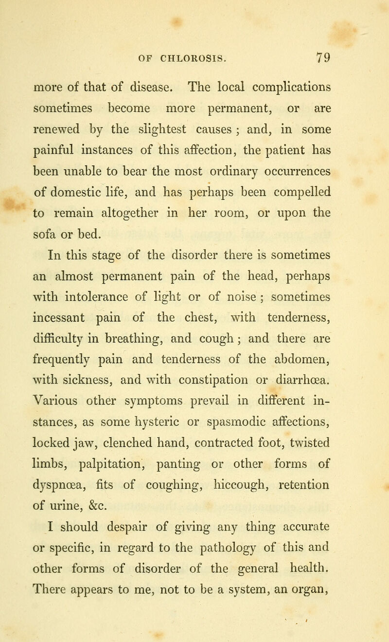 more of that of disease. The local complications sometimes become more permanent, or are renewed by the slightest causes ; and, in some painful instances of this affection, the patient has been unable to bear the most ordinary occurrences of domestic life, and has perhaps been compelled to remain altogether in her room, or upon the sofa or bed. In this stage of the disorder there is sometimes an almost permanent pain of the head, perhaps with intolerance of light or of noise ; sometimes incessant pain of the chest, with tenderness, difficulty in breathing, and cough; and there are frequently pain and tenderness of the abdomen, with sickness, and with constipation or diarrhoea. Various other symptoms prevail in different in- stances, as some hysteric or spasmodic affections, locked jaw, clenched hand, contracted foot, twisted limbs, palpitation, panting or other forms of dyspnoea, fits of coughing, hiccough, retention of urine, &c. I should despair of giving any thing accurate or specific, in regard to the pathology of this and other forms of disorder of the general health. There appears to me, not to be a system, an organ,
