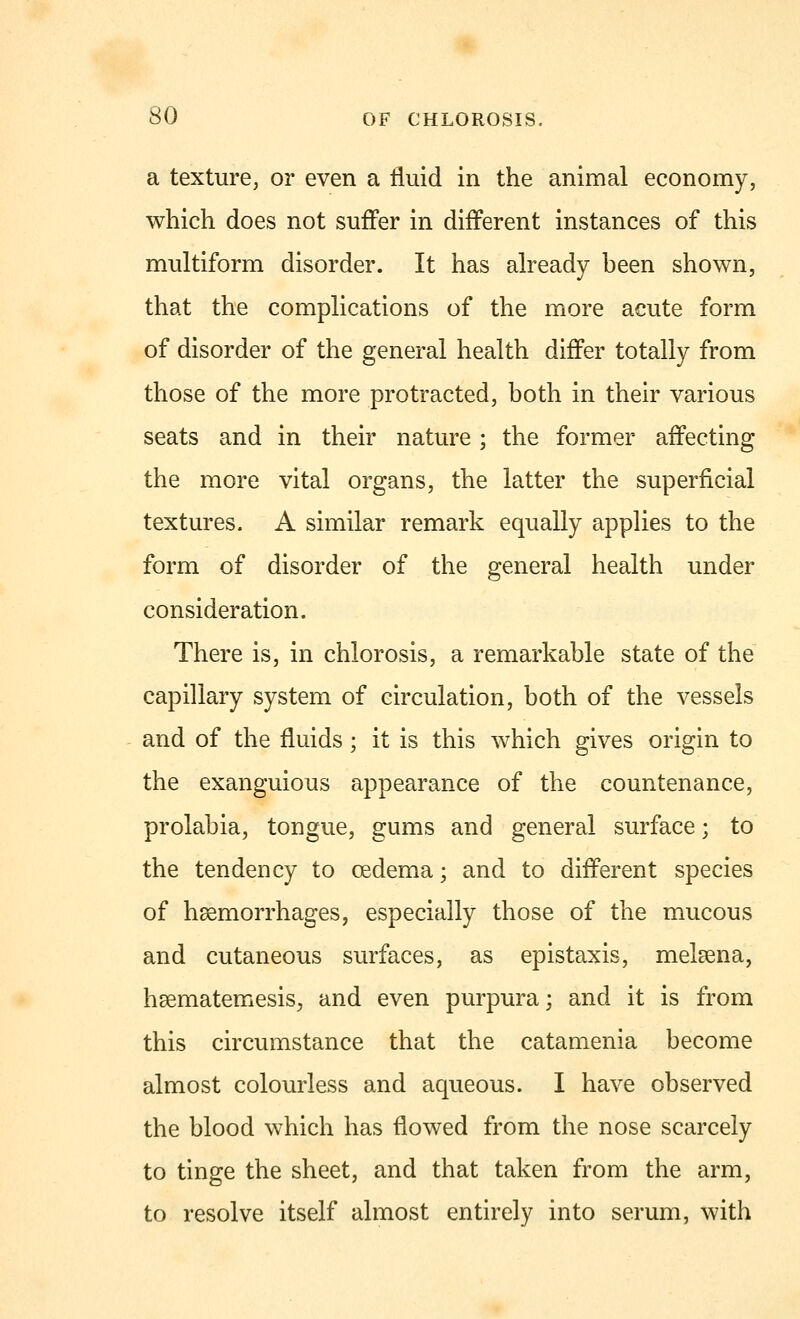 a texture, or even a fluid in the animal economy, which does not suffer in different instances of this multiform disorder. It has already been shown, that the complications of the more acute form of disorder of the general health differ totally from those of the more protracted, both in their various seats and in their nature ; the former affecting the more vital organs, the latter the superficial textures. A similar remark equally applies to the form of disorder of the general health under consideration. There is, in chlorosis, a remarkable state of the capillary system of circulation, both of the vessels and of the fluids ; it is this which gives origin to the exanguious appearance of the countenance, prolabia, tongue, gums and general surface; to the tendency to oedema; and to different species of haemorrhages, especially those of the mucous and cutaneous surfaces, as epistaxis, meleena, hsematemesis, and even purpura; and it is from this circumstance that the catamenia become almost colourless and aqueous. I have observed the blood which has flowed from the nose scarcely to tinge the sheet, and that taken from the arm, to resolve itself almost entirely into serum, with