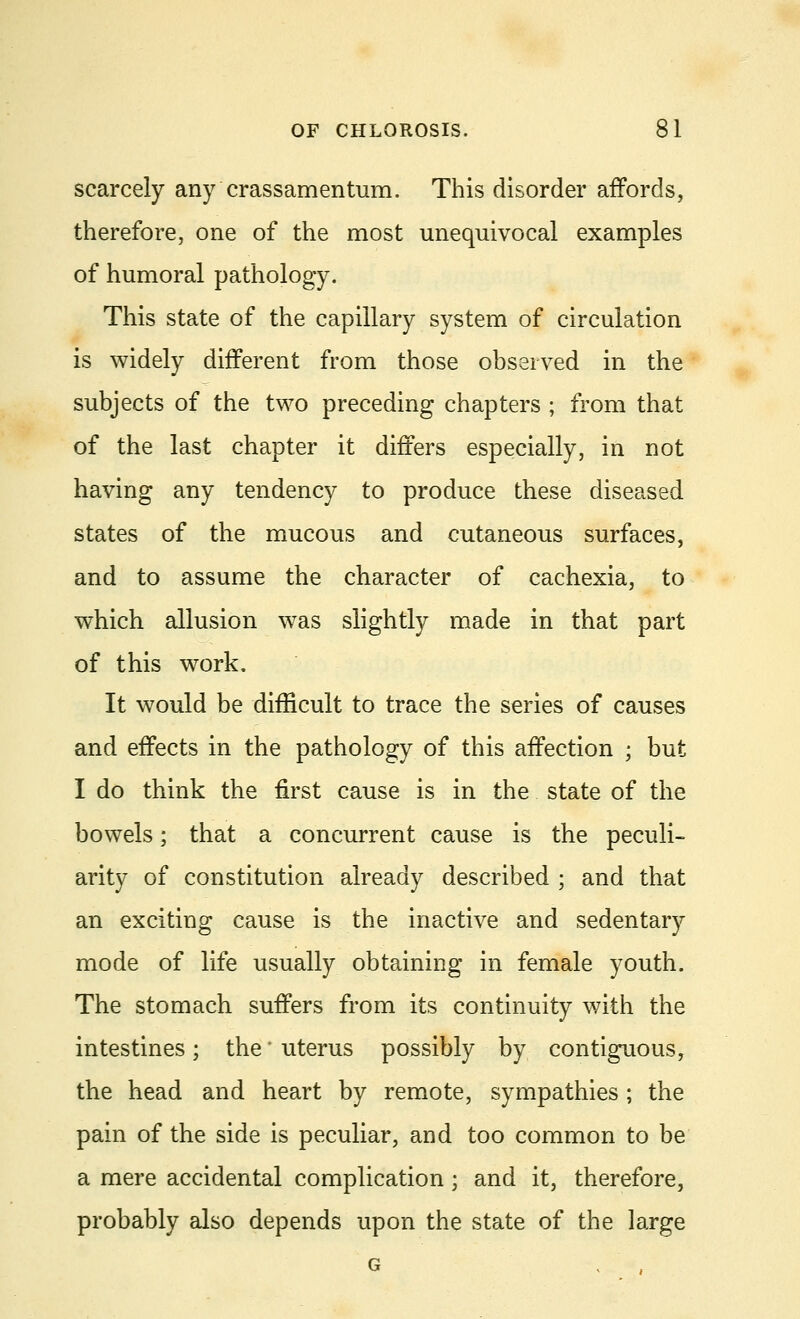 scarcely any crassamenturn. This disorder affords, therefore, one of the most unequivocal examples of humoral pathology. This state of the capillary system of circulation is widely different from those observed in the subjects of the two preceding chapters ; from that of the last chapter it differs especially, in not having any tendency to produce these diseased states of the mucous and cutaneous surfaces, and to assume the character of cachexia, to which allusion was slightly made in that part of this work. It would be difficult to trace the series of causes and effects in the pathology of this affection ; but I do think the first cause is in the state of the bowels; that a concurrent cause is the peculi- arity of constitution already described ; and that an exciting cause is the inactive and sedentary mode of life usually obtaining in female youth. The stomach suffers from its continuity with the intestines; the * uterus possibly by contiguous, the head and heart by remote, sympathies; the pain of the side is peculiar, and too common to be a mere accidental complication; and it, therefore, probably also depends upon the state of the large