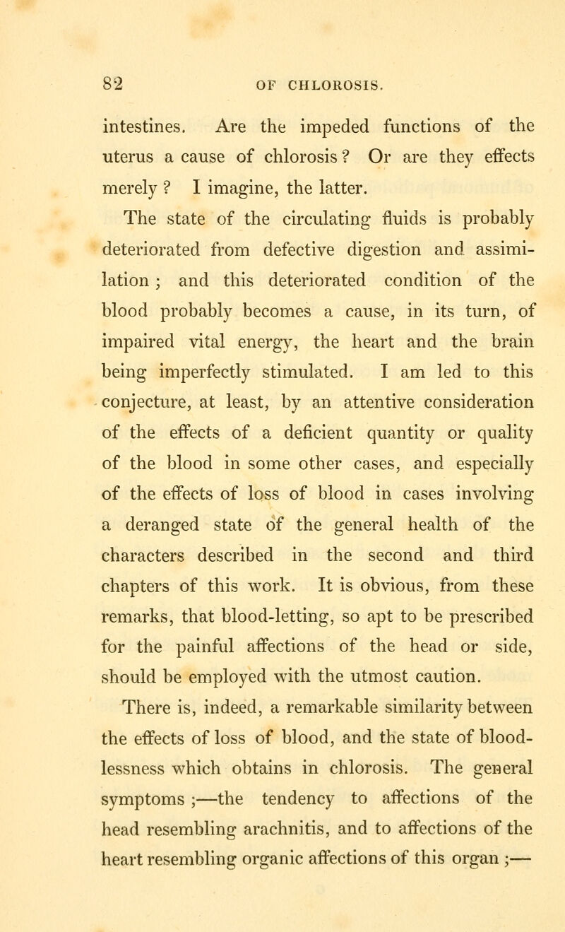 intestines. Are the impeded functions of the uterus a cause of chlorosis ? Or are they effects merely ? I imagine, the latter. The state of the circulating fluids is probably deteriorated from defective digestion and assimi- lation ; and this deteriorated condition of the blood probably becomes a cause, in its turn, of impaired vital energy, the heart and the brain being imperfectly stimulated. I am led to this conjecture, at least, by an attentive consideration of the effects of a deficient quantity or quality of the blood in some other cases, and especially of the effects of loss of blood in cases involving a deranged state of the general health of the characters described in the second and third chapters of this work. It is obvious, from these remarks, that blood-letting, so apt to be prescribed for the painful affections of the head or side, should be employed with the utmost caution. There is, indeed, a remarkable similarity between the effects of loss of blood, and the state of blood- lessness which obtains in chlorosis. The general symptoms ;—the tendency to affections of the head resembling arachnitis, and to affections of the heart resembling organic affections of this organ ;—