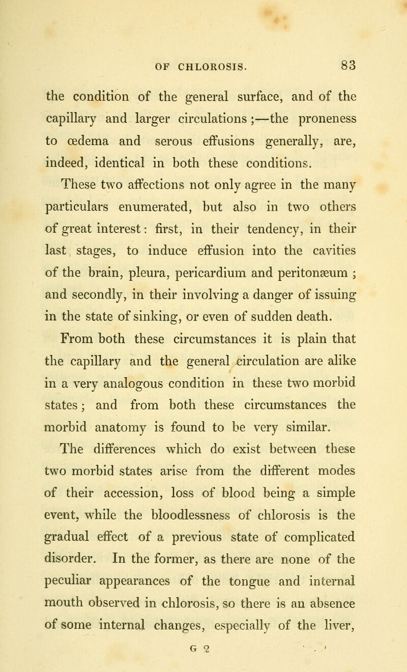 the condition of the general surface, and of the capillary and larger circulations ;—the proneness to oedema and serous effusions generally, are, indeed, identical in both these conditions. These two affections not only agree in the many particulars enumerated, but also in two others of great interest: first, in their tendency, in their last stages, to induce effusion into the cavities of the brain, pleura, pericardium and peritonaeum ; and secondly, in their involving a danger of issuing in the state of sinking, or even of sudden death. From both these circumstances it is plain that the capillary and the general circulation are alike in a very analogous condition in these two morbid states; and from both these circumstances the morbid anatomy is found to be very similar. The differences which do exist between these two morbid states arise from the different modes of their accession, loss of blood being a simple event, while the bloodlessness of chlorosis is the gradual effect of a previous state of complicated disorder. In the former, as there are none of the peculiar appearances of the tongue and internal mouth observed in chlorosis, so there is an absence of some internal changes, especially of the liver, G <2 . '