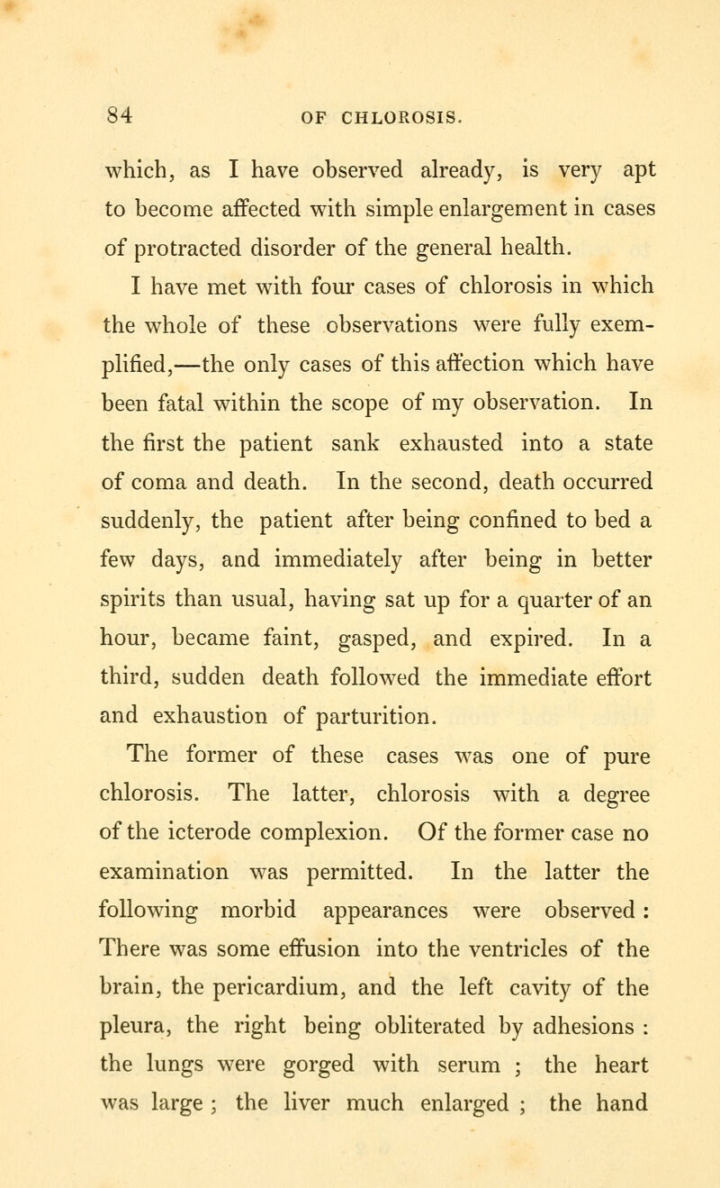 which, as I have observed already, is very apt to become affected with simple enlargement in cases of protracted disorder of the general health. I have met with four cases of chlorosis in which the whole of these observations were fully exem- plified,—the only cases of this affection which have been fatal within the scope of my observation. In the first the patient sank exhausted into a state of coma and death. In the second, death occurred suddenly, the patient after being confined to bed a few days, and immediately after being in better spirits than usual, having sat up for a quarter of an hour, became faint, gasped, and expired. In a third, sudden death followed the immediate effort and exhaustion of parturition. The former of these cases was one of pure chlorosis. The latter, chlorosis with a degree of the icterode complexion. Of the former case no examination was permitted. In the latter the following morbid appearances were observed : There was some effusion into the ventricles of the brain, the pericardium, and the left cavity of the pleura, the right being obliterated by adhesions : the lungs were gorged with serum ; the heart was large ; the liver much enlarged ; the hand