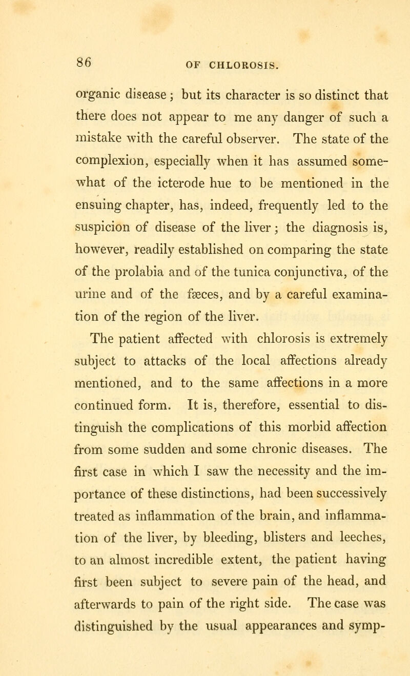 organic disease ; but its character is so distinct that there does not appear to me any danger of such a mistake with the careful observer. The state of the complexion, especially when it has assumed some- what of the icterode hue to be mentioned in the ensuing chapter, has, indeed, frequently led to the suspicion of disease of the liver; the diagnosis is, however, readily established on comparing the state of the prolabia and of the tunica conjunctiva, of the urine and of the faeces, and by a careful examina- tion of the region of the liver. The patient affected with chlorosis is extremely subject to attacks of the local affections already mentioned, and to the same affections in a more continued form. It is, therefore, essential to dis- tinguish the complications of this morbid affection from some sudden and some chronic diseases. The first case in which I saw the necessity and the im- portance of these distinctions, had been successively treated as inflammation of the brain, and inflamma- tion of the liver, by bleeding, blisters and leeches, to an almost incredible extent, the patient having first been subject to severe pain of the head, and afterwards to pain of the right side. The case was distinguished by the usual appearances and symp-