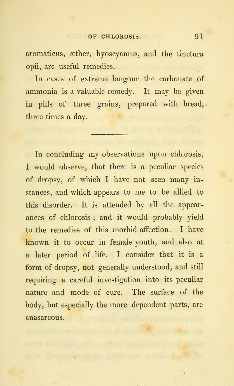 aromaticus, aether, hyoscyamus, and the tinctura opii, are useful remedies. In cases of extreme langour the carbonate of ammonia is a valuable remedy. It may be given in pills of three grains, prepared with bread, three times a day. In concluding my observations upon chlorosis, I would observe, that there is a peculiar species of dropsy, of which I have not seen many in- stances, and which appears to me to be allied to this disorder. It is attended by all the appear- ances of chlorosis ; and it would probably yield to the remedies of this morbid affection. I have known it to occur in female youth, and also at a later period of life. I consider that it is a form of dropsy, not generally understood, and still requiring a careful investigation into its peculiar nature and mode of cure. The surface of the body, but especially the more dependent parts, are anasarcous.